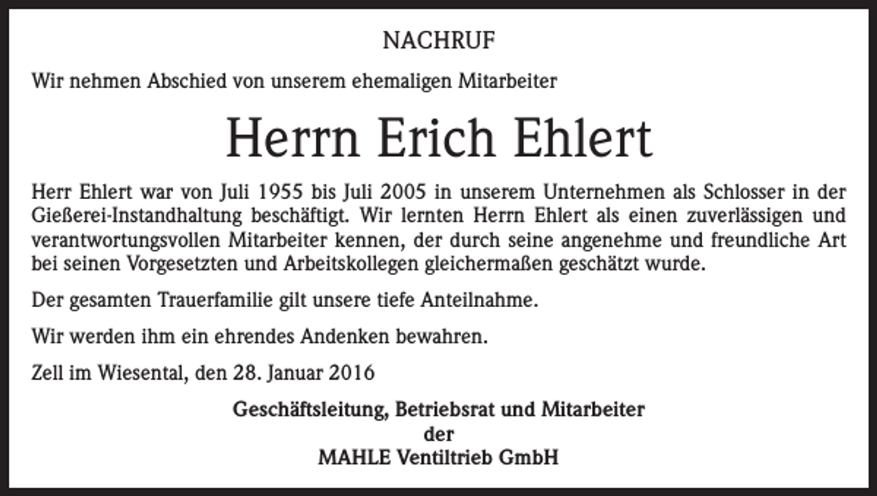 <p>NACHRUF<br />Wir nehmen Abschied von unserem ehemaligen Mitarbeiter</p><p>Herrn Erich Ehlert<br />Herr Ehlert war von Juli 1955 bis Juli 2005 in unserem Unternehmen als Schlosser in der<br />Gießerei-Instandhaltung beschäftigt. Wir lernten Herrn Ehlert als einen zuverlässigen und<br />verantwortungsvollen Mitarbeiter kennen, der durch seine angenehme und freundliche Art<br />bei seinen Vorgesetzten und Arbeitskollegen gleichermaßen geschätzt wurde.<br />Der gesamten Trauerfamilie gilt unsere tiefe Anteilnahme.<br />Wir werden ihm ein ehrendes Andenken bewahren.<br />Zell im Wiesental, den 28. Januar 2016<br />Geschäftsleitung, Betriebsrat und Mitarbeiter<br />der<br />MAHLE Ventiltrieb GmbH</p>