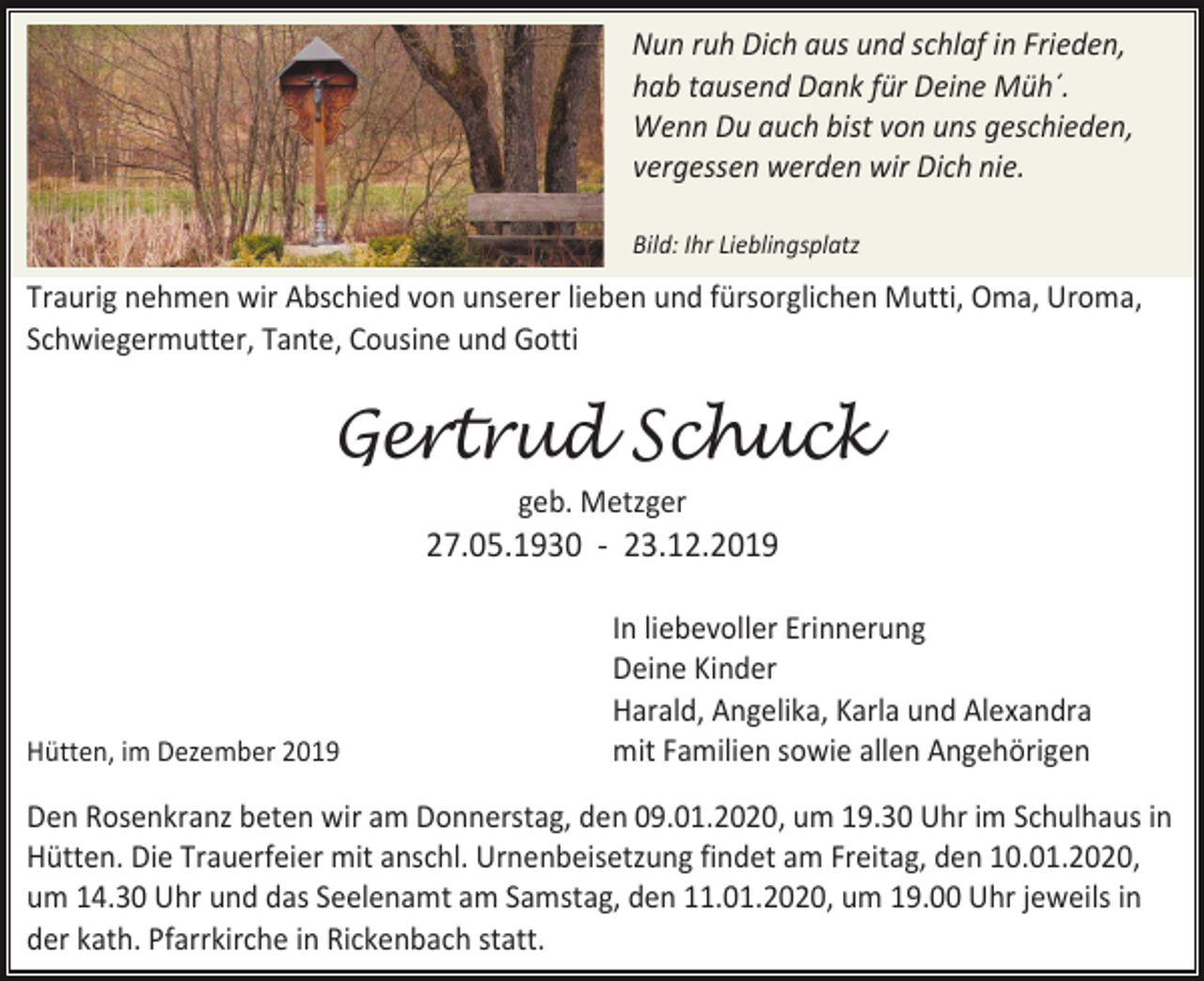 <p>Nun ruh Dich aus und schlaf in Frieden,<br />hab tausend Dank für Deine Müh´.<br />Wenn Du auch bist von uns geschieden,<br />vergessen werden wir Dich nie.<br />Bild: Ihr Lieblingsplatz</p><p>Traurig nehmen wir Abschied von unserer lieben und fürsorglichen Mutti, Oma, Uroma,<br />Schwiegermutter, Tante, Cousine und Gotti</p><p>Gertrud Schuck<br />geb. Metzger</p><p>27.05.1930 - 23.12.2019</p><p>Hütten, im Dezember 2019</p><p>In liebevoller Erinnerung<br />Deine Kinder<br />Harald, Angelika, Karla und Alexandra<br />mit Familien sowie allen Angehörigen</p><p>Den Rosenkranz beten wir am Donnerstag, den 09.01.2020, um 19.30 Uhr im Schulhaus in<br />Hütten. Die Trauerfeier mit anschl. Urnenbeisetzung findet am Freitag, den 10.01.2020,<br />um 14.30 Uhr und das Seelenamt am Samstag, den 11.01.2020, um 19.00 Uhr jeweils in<br />der kath. Pfarrkirche in Rickenbach statt.</p>