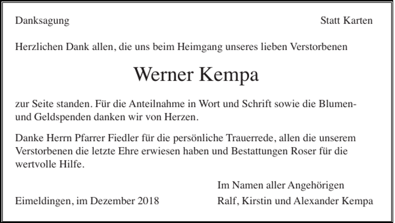 <p>Danksagung</p><p>Statt Karten</p><p>Herzlichen Dank allen, die uns beim Heimgang unseres lieben Verstorbenen</p><p>Werner Kempa<br />zur Seite standen. Für die Anteilnahme in Wort und Schrift sowie die Blumenund Geldspenden danken wir von Herzen.<br />Danke Herrn Pfarrer Fiedler für die persönliche Trauerrede, allen die unserem<br />Verstorbenen die letzte Ehre erwiesen haben und Bestattungen Roser für die<br />wertvolle Hilfe.<br />Eimeldingen, im Dezember 2018</p><p>Im Namen aller Angehörigen<br />Ralf, Kirstin und Alexander Kempa</p>