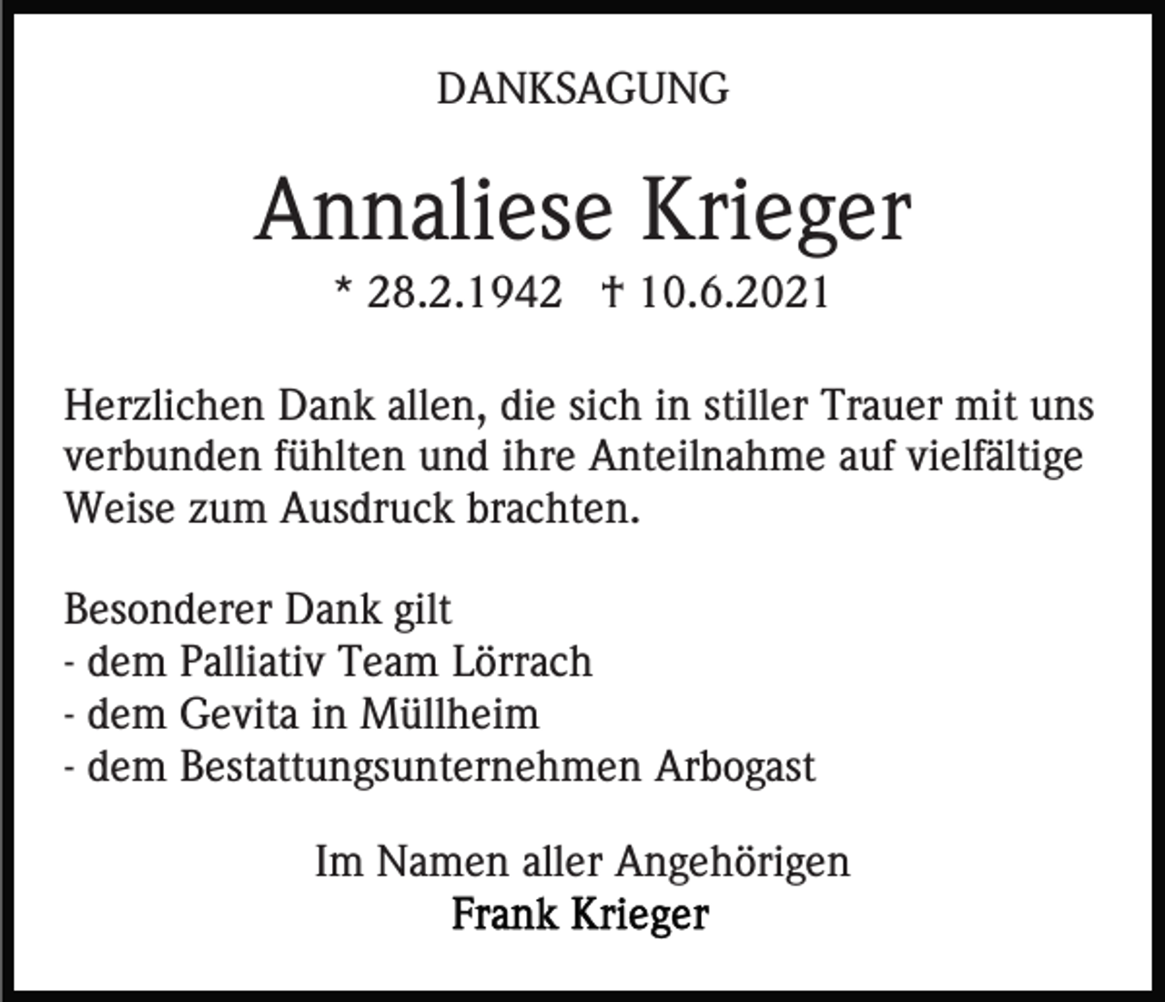 <p>DANKSAGUNG</p><p>Annaliese Krieger<br />* 28.2.1942 † 10.6.2021<br />Herzlichen Dank allen, die sich in stiller Trauer mit uns<br />verbunden fühlten und ihre Anteilnahme auf vielfältige<br />Weise zum Ausdruck brachten.<br />Besonderer Dank gilt<br />- dem Palliativ Team Lörrach<br />- dem Gevita in Müllheim<br />- dem Bestattungsunternehmen Arbogast<br />Im Namen aller Angehörigen</p>