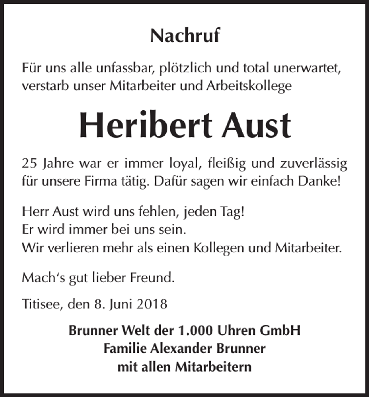 <p>Nachruf<br />Für uns alle unfassbar, plötzlich und total unerwartet,<br />verstarb unser Mitarbeiter und Arbeitskollege</p><p>Heribert Aust<br />25 Jahre war er immer loyal, fleißig und zuverlässig<br />für unsere Firma tätig. Dafür sagen wir einfach Danke!<br />Herr Aust wird uns fehlen, jeden Tag!<br />Er wird immer bei uns sein.<br />Wir verlieren mehr als einen Kollegen und Mitarbeiter.<br />Mach‘s gut lieber Freund.<br />Titisee, den 8. Juni 2018<br />Brunner Welt der 1.000 Uhren GmbH<br />Familie Alexander Brunner<br />mit allen Mitarbeitern</p>