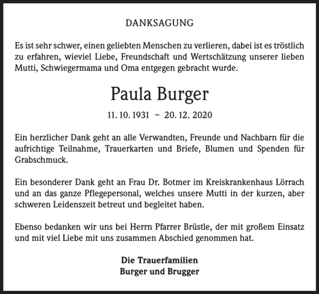 <p>DANKSAGUNG<br />Es ist sehr schwer, einen geliebten Menschen zu verlieren, dabei ist es ­tröstlich<br />zu erfahren, wieviel Liebe, Freundschaft und Wertschätzung unserer lieben<br />Mutti, Schwiegermama und Oma entgegen gebracht wurde.</p><p>Paula Burger<br />11. 10. 1931 – 20. 12. 2020<br />Ein herzlicher Dank geht an alle Verwandten, Freunde und Nachbarn für die<br />­aufrichtige Teilnahme, Trauerkarten und Briefe, Blumen und Spenden für<br />Grabschmuck.<br />Ein besonderer Dank geht an Frau Dr. Botmer im Kreiskrankenhaus Lörrach<br />und an das ganze Pflegepersonal, welches unsere Mutti in der kurzen, aber<br />schweren ­Leidenszeit betreut und begleitet haben.<br />Ebenso bedanken wir uns bei Herrn Pfarrer Brüstle, der mit großem Einsatz<br />und mit viel Liebe mit uns zusammen Abschied genommen hat.<br />Die Trauerfamilien<br />Burger und Brugger</p>