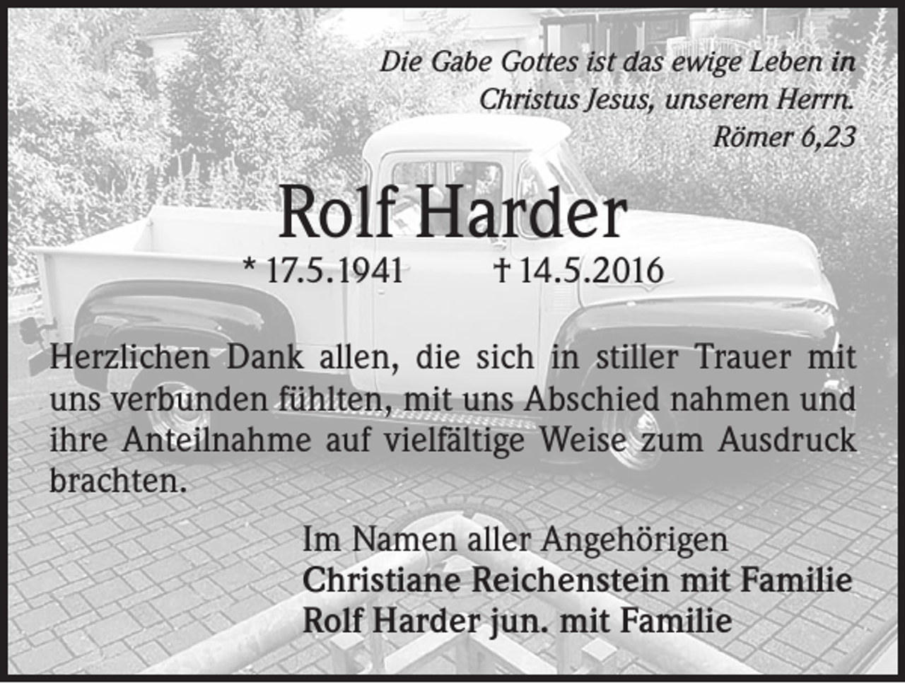 <p>Die Gabe Gottes ist das ewige Leben in<br />Christus Jesus, unserem Herrn.<br />Römer 6,23</p><p>Rolf Harder</p><p>* 17.5.1941</p><p>† 14.5.2016</p><p>Herzlichen Dank allen, die sich in stiller Trauer mit<br />uns verbunden fühlten, mit uns Abschied nahmen und<br />ihre Anteilnahme auf vielfältige Weise zum Ausdruck<br />brachten.<br />Im Namen aller Angehörigen<br />Christiane Reichenstein mit Familie<br />Rolf Harder jun. mit Familie</p>
