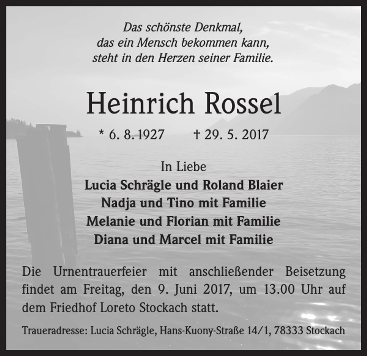 <p>Das schönste Denkmal,<br />das ein Mensch bekommen kann,<br />steht in den Herzen seiner Familie.</p><p>Heinrich Rossel<br />* 6. 8. 1927 † 29. 5. 2017<br />In Liebe<br />Lucia Schrägle und Roland Blaier<br />Nadja und Tino mit Familie<br />Melanie und Florian mit Familie<br />Diana und Marcel mit Familie<br />Die Urnentrauerfeier mit anschließender Beisetzung<br />findet am Freitag, den 9. Juni 2017, um 13.00 Uhr auf<br />dem ­Friedhof Loreto Stockach statt.<br />Traueradresse: Lucia Schrägle, Hans-Kuony-Straße 14/1, 78333 Stockach</p>