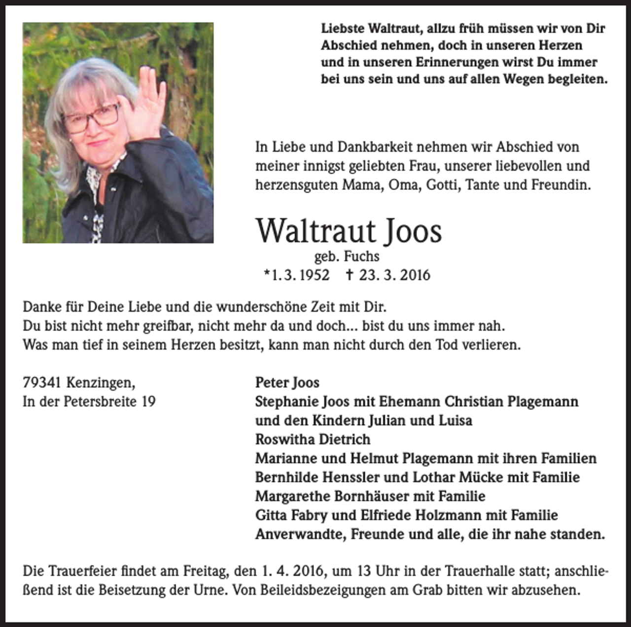 <p>Liebste Waltraut, allzu früh müssen wir von Dir<br />Abschied nehmen, doch in unseren Herzen<br />und in unseren Erinnerungen wirst Du immer<br />bei uns sein und uns auf allen Wegen begleiten.</p><p>In Liebe und Dankbarkeit nehmen wir Abschied von<br />meiner innigst geliebten Frau, unserer liebevollen und<br />herzensguten Mama, Oma, Gotti, Tante und Freundin.</p><p>Waltraut Joos<br />geb. Fuchs<br />*1. 3. 1952 = 23. 3. 2016</p><p>Danke für Deine Liebe und die wunderschöne Zeit mit Dir.<br />Du bist nicht mehr greifbar, nicht mehr da und doch... bist du uns immer nah.<br />Was man tief in seinem Herzen besitzt, kann man nicht durch den Tod verlieren.<br />79341 Kenzingen,<br />In der Petersbreite 19</p><p>Peter Joos<br />S tephanie Joos mit Ehemann Christian Plagemann<br />und den Kindern Julian und Luisa<br />Roswitha Dietrich<br />Marianne und Helmut Plagemann mit ihren Familien<br />Bernhilde Henssler und Lothar Mücke mit Familie<br />Margarethe Bornhäuser mit Familie<br />Gitta Fabry und Elfriede Holzmann mit Familie<br />Anverwandte, Freunde und alle, die ihr nahe standen.</p><p>Die Trauerfeier findet am Freitag, den 1. 4. 2016, um 13 Uhr in der Trauerhalle statt; anschließend ist die Beisetzung der Urne. Von Beileidsbezeigungen am Grab bitten wir abzusehen.</p>