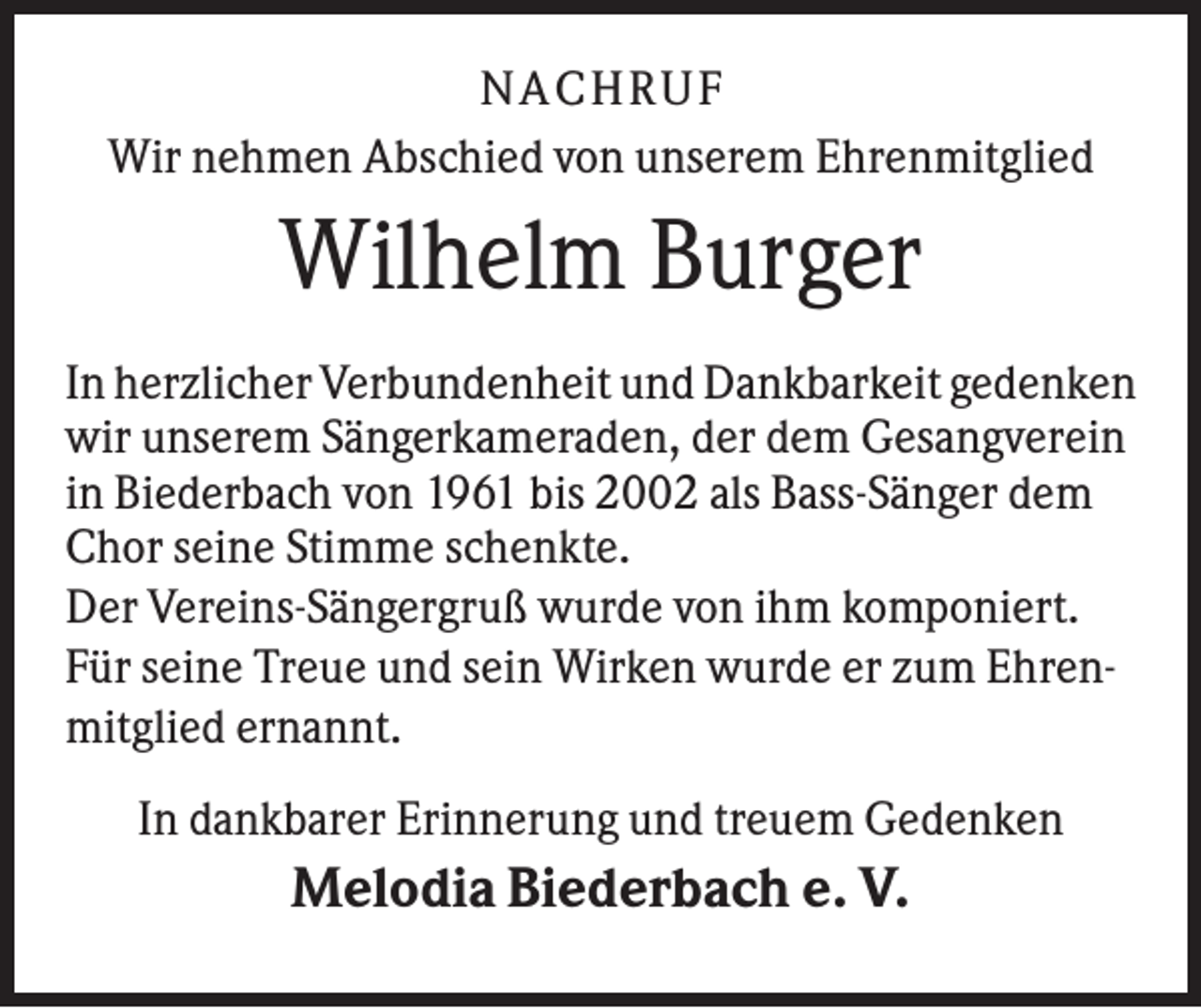 <p>NACHRUF<br />Wir nehmen Abschied von unserem Ehrenmitglied</p><p>Wilhelm Burger<br />In herzlicher Verbundenheit und Dankbarkeit gedenken<br />wir unserem Sängerkameraden, der dem Gesangverein<br />in Biederbach von 1961 bis 2002 als Bass-Sänger dem<br />Chor seine Stimme schenkte.<br />Der Vereins-Sängergruß wurde von ihm komponiert.<br />Für seine Treue und sein Wirken wurde er zum Ehrenmitglied ernannt.<br />In dankbarer Erinnerung und treuem Gedenken</p><p>Melodia Biederbach e. V.</p>