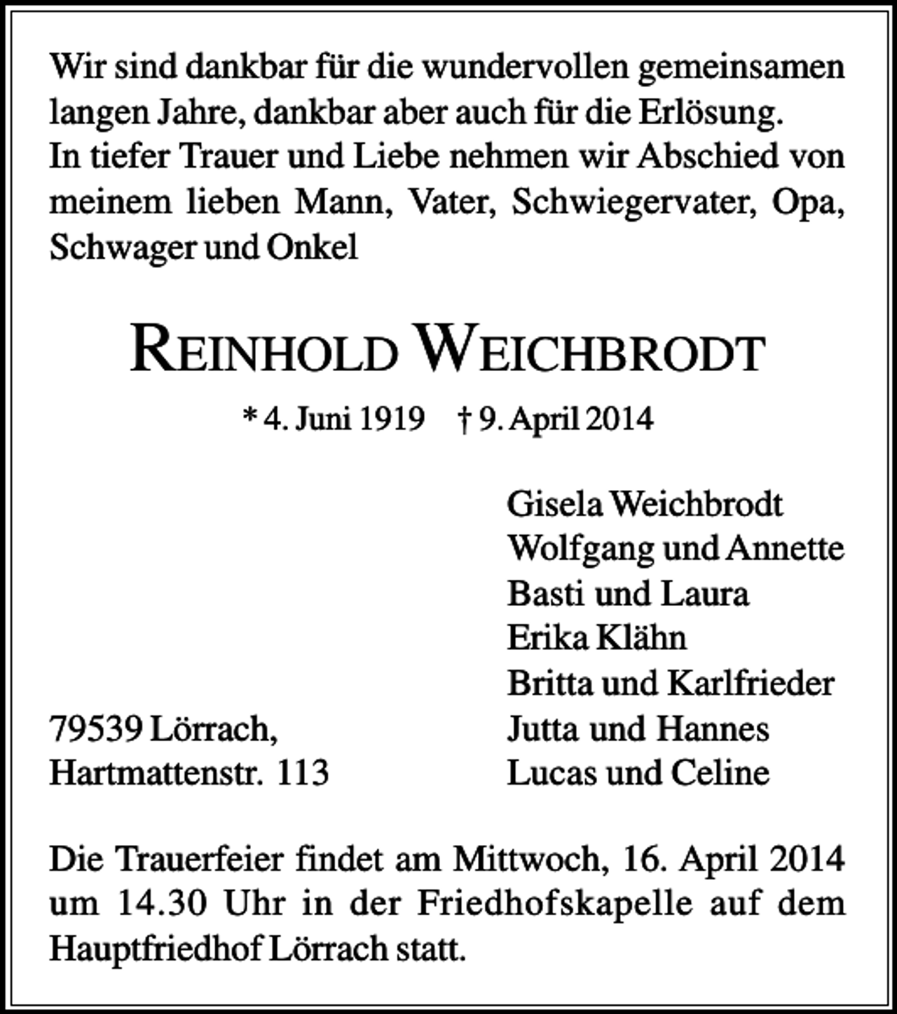 <p>Wir sind dankbar für die wundervollen gemeinsamen<br />langen Jahre, dankbar aber auch für die Erlösung.<br />In tiefer Trauer und Liebe nehmen wir Abschied von<br />meinem lieben Mann, Vater, Schwiegervater, Opa,<br />Schwager und Onkel</p><p>REINHOLD WEICHBRODT<br />* 4. Juni 1919 † 9. April 2014</p><p>79539 Lörrach,<br />Hartmattenstr. 113</p><p>Gisela Weichbrodt<br />Wolfgang und Annette<br />Basti und Laura<br />Erika Klähn<br />Britta und Karlfrieder<br />Jutta und Hannes<br />Lucas und Celine</p><p>Die Trauerfeier findet am Mittwoch, 16. April 2014<br />um 14.30 Uhr in der Friedhofskapelle auf dem<br />Hauptfriedhof Lörrach statt.</p>
