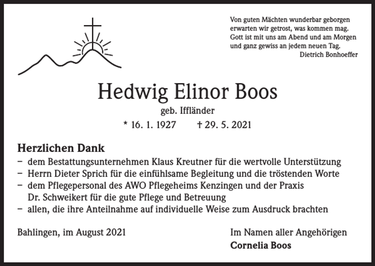 <p>Von guten Mächten wunderbar geborgen<br />erwarten wir getrost, was kommen mag.<br />Gott ist mit uns am Abend und am Morgen<br />und ganz gewiss an jedem neuen Tag.</p><p>Dietrich Bonhoeffer</p><p>Hedwig Elinor Boos<br />geb. Iffländer<br />* 16. 1. 1927 † 29. 5. 2021</p><p>Herzlichen Dank<br />– dem Bestattungsunternehmen Klaus Kreutner für die wertvolle Unterstützung<br />– Herrn Dieter Sprich für die einfühlsame Begleitung und die tröstenden Worte<br />– dem Pflegepersonal des AWO Pflegeheims Kenzingen und der Praxis<br />Dr. Schweikert für die gute Pflege und Betreuung<br />– allen, die ihre Anteilnahme auf individuelle Weise zum Ausdruck brachten<br />Bahlingen, im August 2021</p><p>Im Namen aller Angehörigen<br />Cornelia Boos</p>
