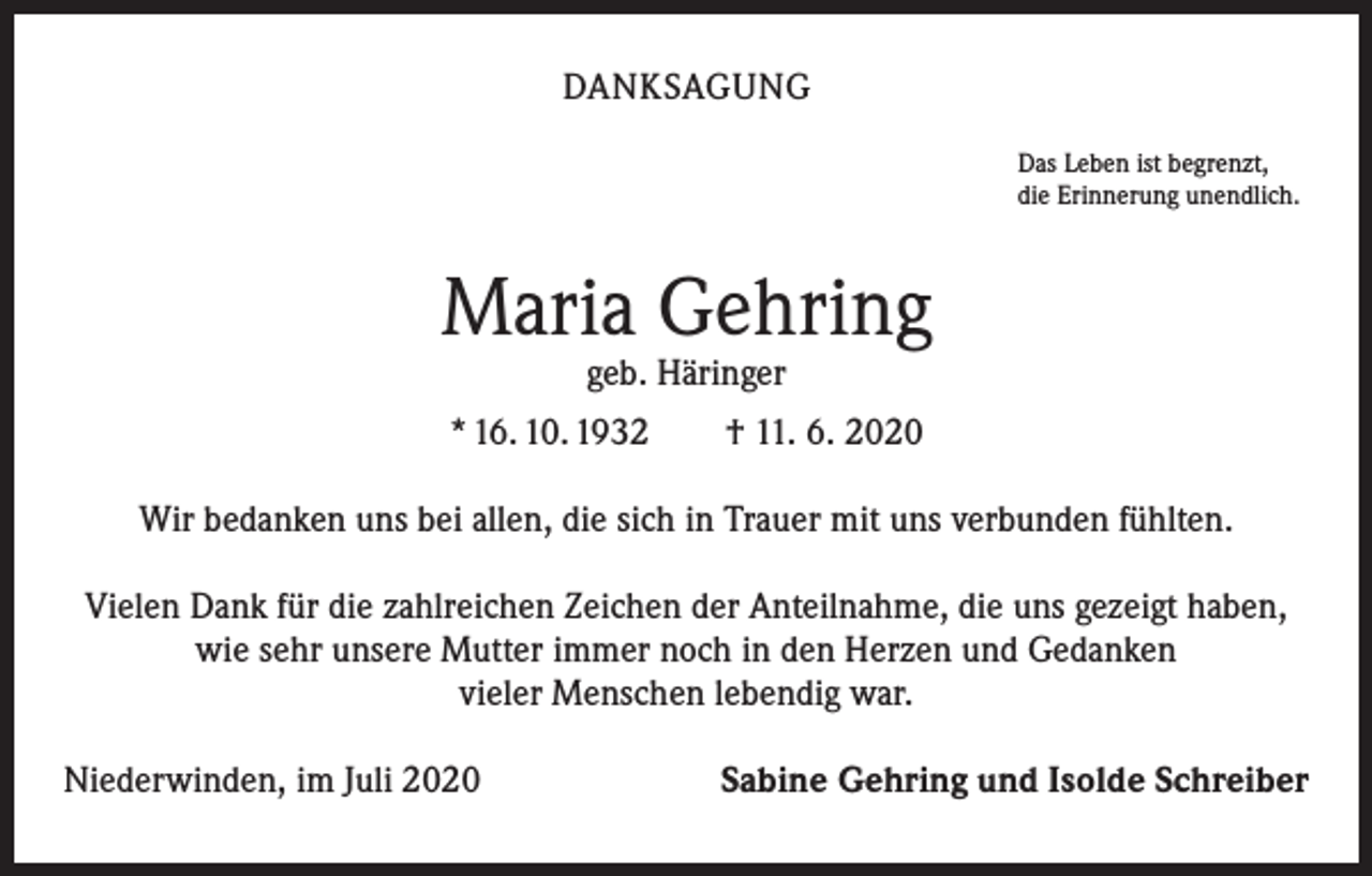 <p>DANKSAGUNG<br />Das Leben ist begrenzt,<br />die Erinnerung unendlich.</p><p>Maria Gehring<br />geb. Häringer</p><p>* 16. 10. 1932 † 11. 6. 2020<br />Wir bedanken uns bei allen, die sich in Trauer mit uns verbunden fühlten.<br />Vielen Dank für die zahlreichen Zeichen der Anteilnahme, die uns gezeigt haben,<br />wie sehr unsere Mutter immer noch in den Herzen und Gedanken<br />vieler Menschen lebendig war.<br />Niederwinden, im Juli 2020</p><p>Sabine Gehring und Isolde Schreiber</p>