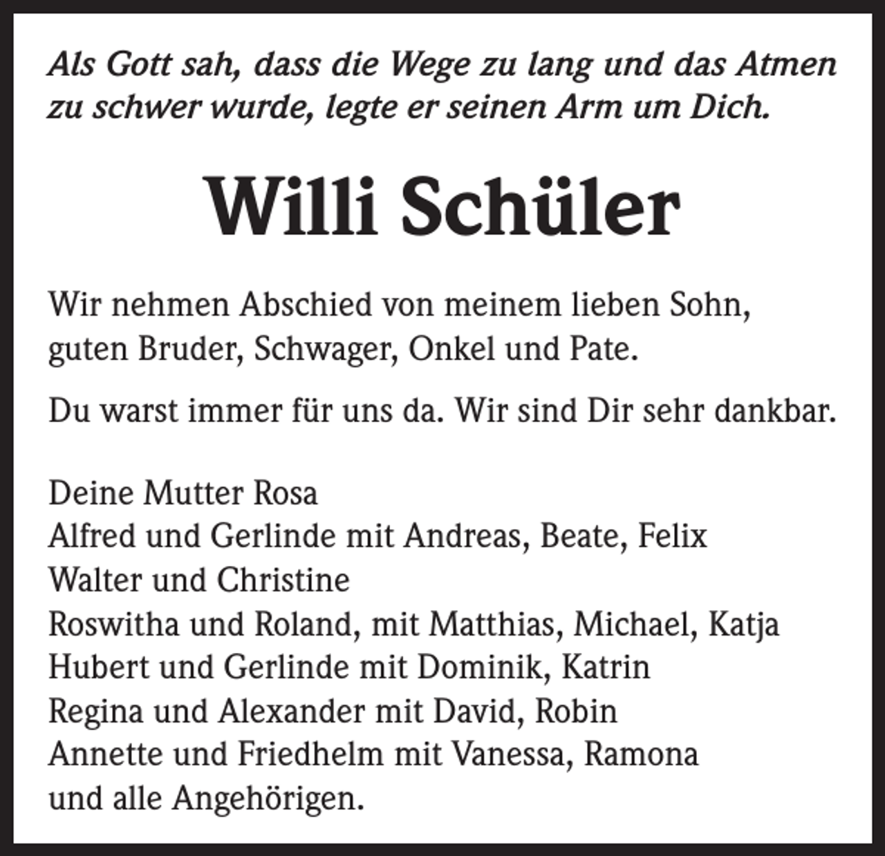 <p>Als Gott sah, dass die Wege zu lang und das Atmen<br />zu schwer wurde, legte er seinen Arm um Dich.</p><p>Willi Schüler<br />Wir nehmen Abschied von meinem lieben Sohn,<br />guten Bruder, Schwager, Onkel und Pate.<br />Du warst immer für uns da. Wir sind Dir sehr dankbar.<br />Deine Mutter Rosa<br />Alfred und Gerlinde mit Andreas, Beate, Felix<br />Walter und Christine<br />Roswitha und Roland, mit Matthias, Michael, Katja<br />Hubert und Gerlinde mit Dominik, Katrin<br />Regina und Alexander mit David, Robin<br />Annette und Friedhelm mit Vanessa, Ramona<br />und alle Angehörigen.</p>