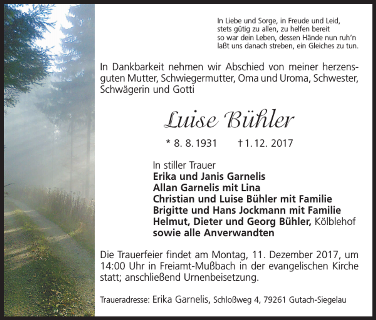 <p>In Liebe und Sorge, in Freude und Leid,<br />stets gütig zu allen, zu helfen bereit<br />so war dein Leben, dessen Hände nun ruh‘n<br />laßt uns danach streben, ein Gleiches zu tun.</p><p>In Dankbarkeit nehmen wir Abschied von meiner herzens­<br />guten Mutter, Schwiegermutter, Oma und Uroma, S­ chwester,<br />Schwägerin und Gotti</p><p>Luise Bühler<br />* 8. 8. 1931 † 1. 12. 2017</p><p>In stiller Trauer</p><p>Erika und Janis Garnelis<br />Allan Garnelis mit Lina<br />Christian und Luise Bühler mit Familie<br />Brigitte und Hans Jockmann mit Familie<br />Helmut, Dieter und Georg Bühler, Kölblehof<br />sowie alle Anverwandten<br />Die Trauerfeier findet am Montag, 11. Dezember 2017, um<br />14:00 Uhr in Freiamt-Mußbach in der evangelischen Kirche<br />statt; anschließend Urnenbeisetzung.<br />Traueradresse: Erika Garnelis, Schloßweg 4, 79261 Gutach-Siegelau</p>