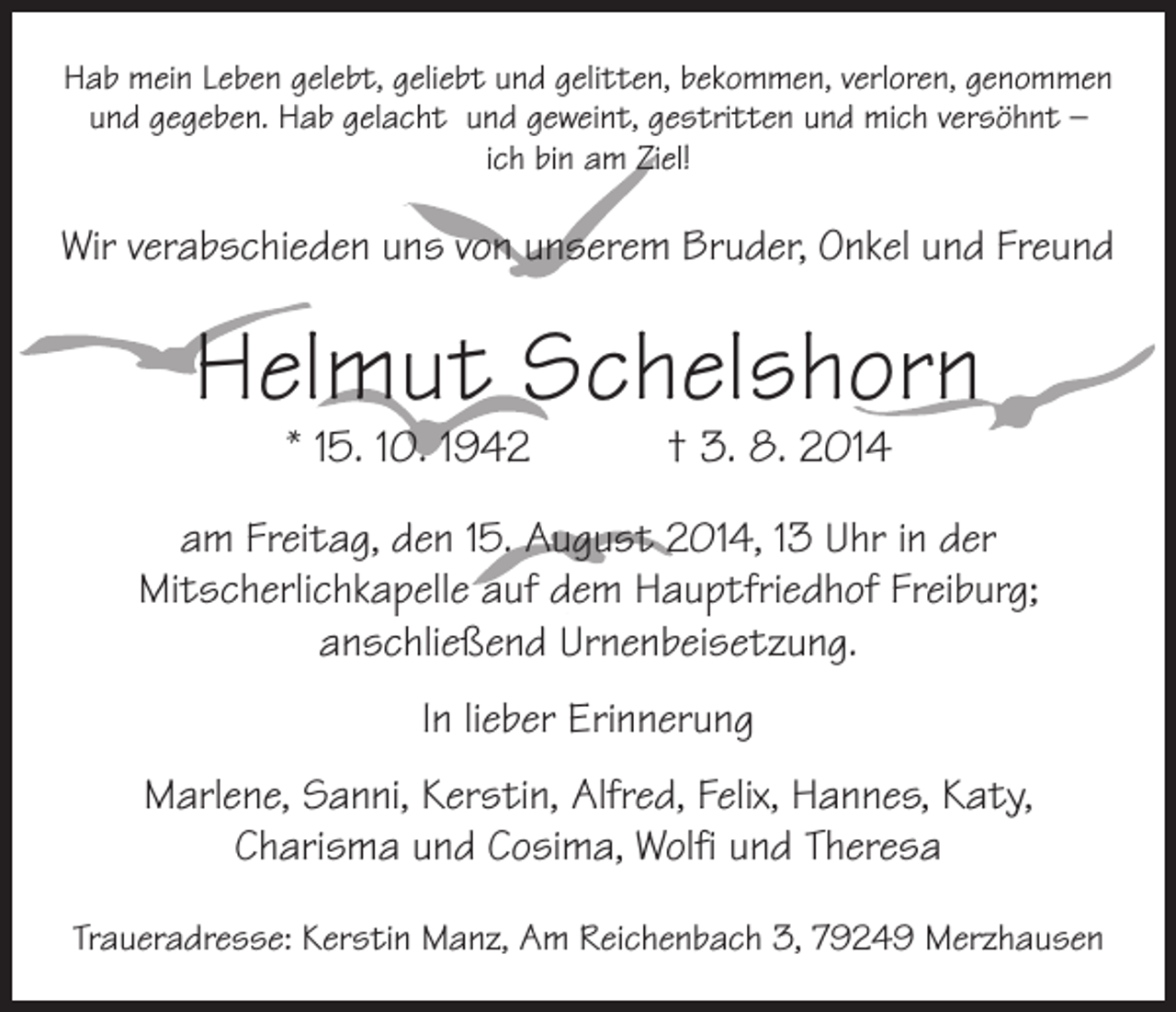 <p>Hab mein Leben gelebt, geliebt und gelitten, bekommen, verloren, genommen<br />und gegeben. Hab gelacht und geweint, gestritten und mich versöhnt –<br />ich bin am Ziel!</p><p>Wir verabschieden uns von unserem Bruder, Onkel und Freund</p><p>Helmut Schelshorn<br />* 15. 10. 1942 † 3. 8. 2014</p><p>am Freitag, den 15. August 2014, 13 Uhr in der<br />­Mitscherlichkapelle auf dem Hauptfriedhof Freiburg;<br />anschließend Urnenbeisetzung.<br />In lieber Erinnerung<br />Marlene, Sanni, Kerstin, Alfred, Felix, Hannes, Katy,<br />­Charisma und Cosima, Wolfi und Theresa<br />Traueradresse: Kerstin Manz, Am Reichenbach 3, 79249 Merzhausen</p>