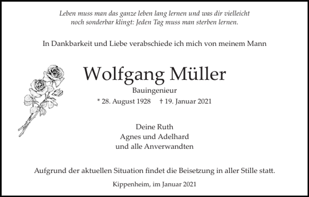 <p>Leben muss man das ganze leben lang lernen und was dir vielleicht<br />noch sonderbar klingt: Jeden Tag muss man sterben lernen.</p><p>In Dankbarkeit und Liebe verabschiede ich mich von meinem Mann</p><p>Wolfgang Müller<br />Bauingenieur<br />* 28. August 1928</p><p>† 19. Januar 2021</p><p>Deine Ruth<br />Agnes und Adelhard<br />und alle Anverwandten<br />Aufgrund der aktuellen Situation ﬁndet die Beise�ung in aller Stille sta�.<br />Kippenheim, im Januar 2021</p>