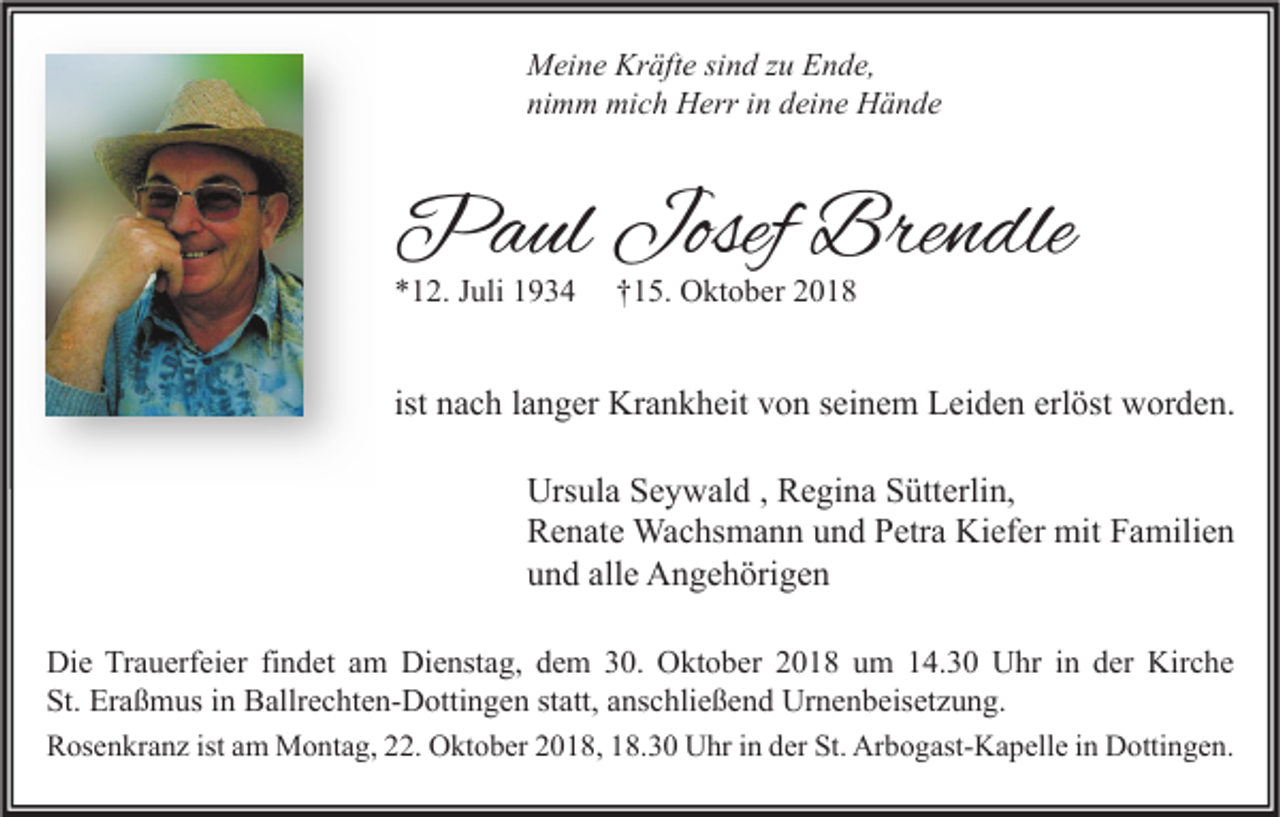 <p>Meine Kräfte sind zu Ende,<br />nimm mich Herr in deine Hände</p><p>Paul Josef Brendle<br />*12. Juli 1934</p><p>†15. Oktober 2018</p><p>ist nach langer Krankheit von seinem Leiden erlöst worden.<br />Ursula Seywald , Regina Sütterlin,<br />Renate Wachsmann und Petra Kiefer mit Familien<br />und alle Angehörigen<br />Die Trauerfeier findet am Dienstag, dem 30. Oktober 2018 um 14.30 Uhr in der Kirche<br />St. Eraßmus in Ballrechten-Dottingen statt, anschließend Urnenbeisetzung.<br />Rosenkranz ist am Montag, 22. Oktober 2018, 18.30 Uhr in der St. Arbogast-Kapelle in Dottingen.</p>