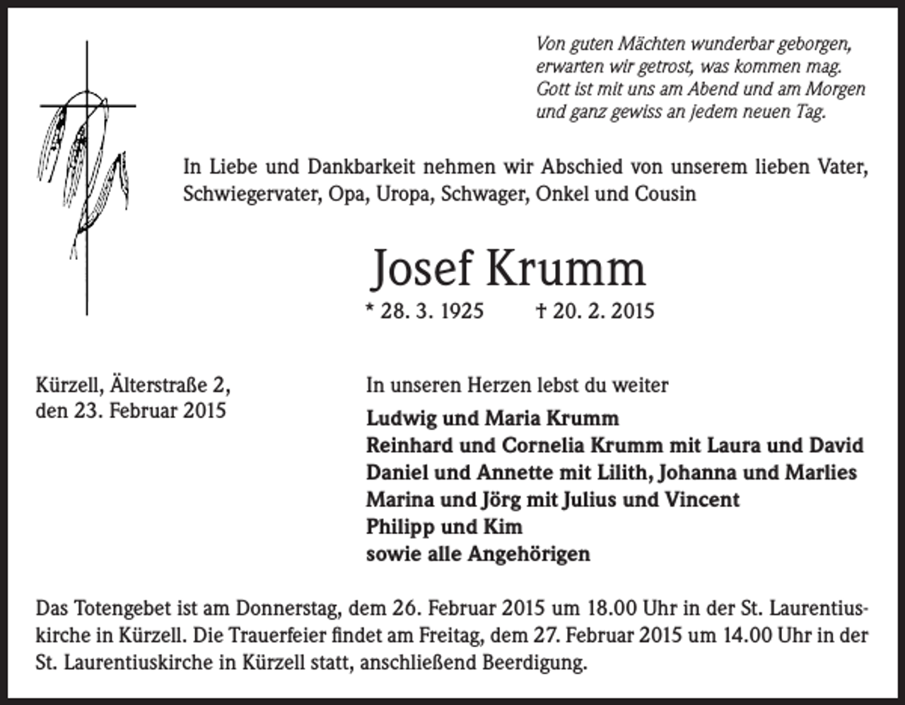 <p>Von guten Mächten wunderbar geborgen,<br />erwarten wir getrost, was kommen mag.<br />Gott ist mit uns am Abend und am Morgen<br />und ganz gewiss an jedem neuen Tag.</p><p>In Liebe und Dankbarkeit nehmen wir Abschied von unserem lieben Vater,<br />Schwiegervater, Opa, Uropa, Schwager, Onkel und Cousin</p><p>Josef Krumm</p><p>* 28. 3. 1925<br />Kürzell, Älterstraße 2,<br />den 23. Februar 2015</p><p>† 20. 2. 2015</p><p>In unseren Herzen lebst du weiter<br />Ludwig und Maria Krumm<br />Reinhard und Cornelia Krumm mit Laura und David<br />Daniel und Annette mit Lilith, Johanna und Marlies<br />Marina und Jörg mit Julius und Vincent<br />Philipp und Kim<br />sowie alle Angehörigen</p><p>Das Totengebet ist am Donnerstag, dem 26. Februar 2015 um 18.00 Uhr in der St. Laurentiuskirche in Kürzell. Die Trauerfeier findet am Freitag, dem 27. Februar 2015 um 14.00 Uhr in der<br />St. Laurentiuskirche in Kürzell statt, anschließend Beerdigung.</p>