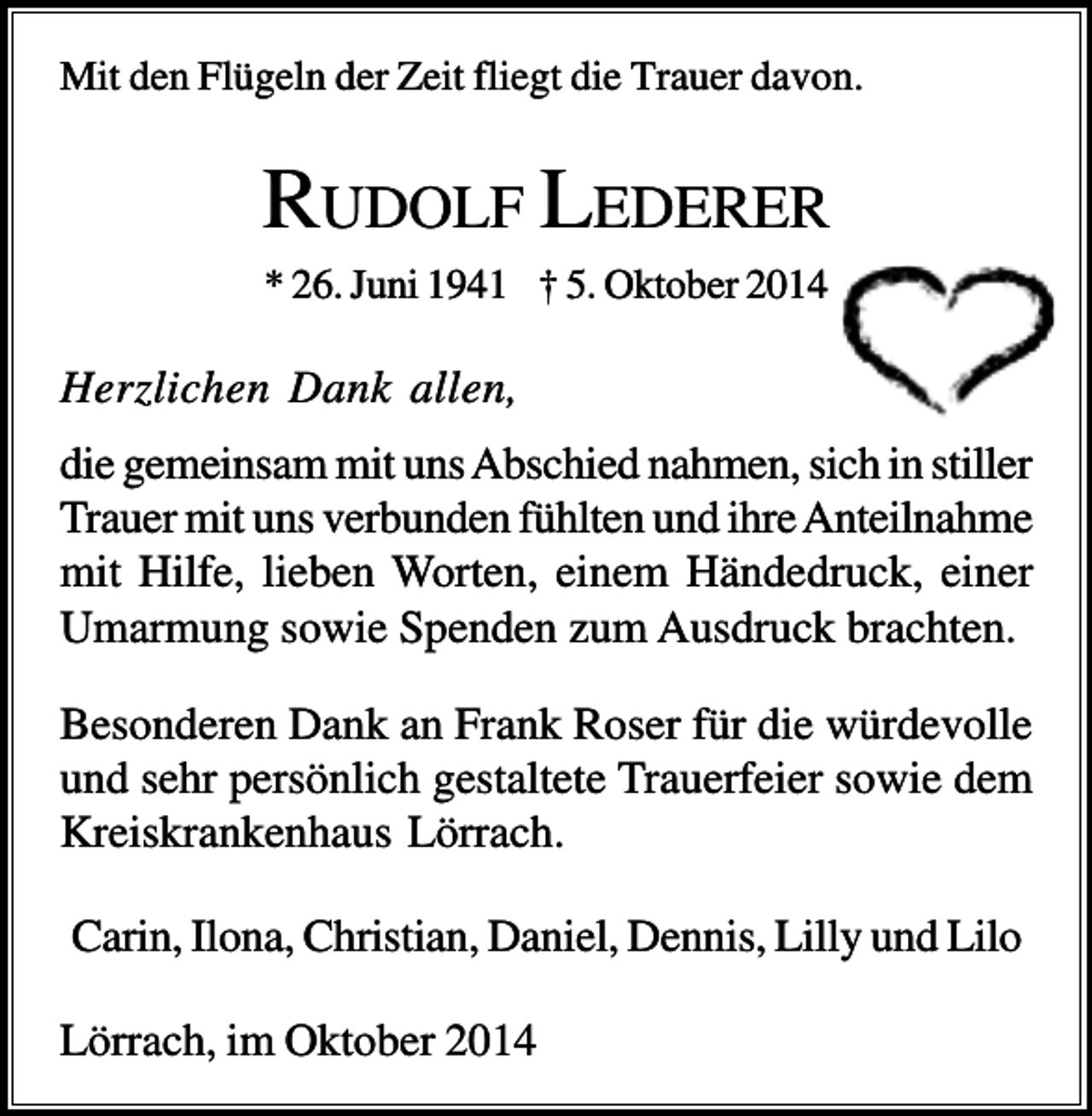 <p>Mit den Flügeln der Zeit fliegt die Trauer davon.</p><p>RUDOLF LEDERER<br />* 26. Juni 1941 † 5. Oktober 2014</p><p>Herzlichen Dank allen,<br />die gemeinsam mit uns Abschied nahmen, sich in stiller<br />Trauer mit uns verbunden fühlten und ihre Anteilnahme<br />mit Hilfe, lieben Worten, einem Händedruck, einer<br />Umarmung sowie Spenden zum Ausdruck brachten.<br />Besonderen Dank an Frank Roser für die würdevolle<br />und sehr persönlich gestaltete Trauerfeier sowie dem<br />Kreiskrankenhaus Lörrach.<br />Carin, Ilona, Christian, Daniel, Dennis, Lilly und Lilo<br />Lörrach, im Oktober 2014</p>