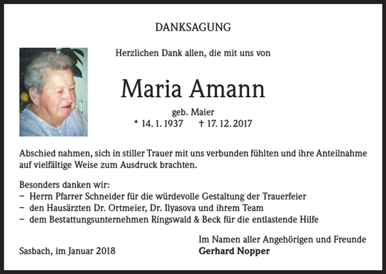 <p>DANKSAGUNG<br />Herzlichen Dank allen, die mit uns von</p><p>Maria Amann<br />geb. Maier<br />* 14. 1. 1937 † 17. 12. 2017<br />Abschied nahmen, sich in stiller Trauer mit uns verbunden fühlten und ihre Anteilnahme<br />auf vielfältige Weise zum Ausdruck brachten.<br />Besonders danken wir:<br />– Herrn Pfarrer Schneider für die würdevolle Gestaltung der Trauerfeier<br />– den Hausärzten Dr. Ortmeier, Dr. Ilyasova und ihrem Team<br />– dem Bestattungsunternehmen Ringswald &amp; Beck für die entlastende Hilfe</p><p>Sasbach, im Januar 2018</p><p>Im Namen aller Angehörigen und Freunde<br />Gerhard Nopper</p>