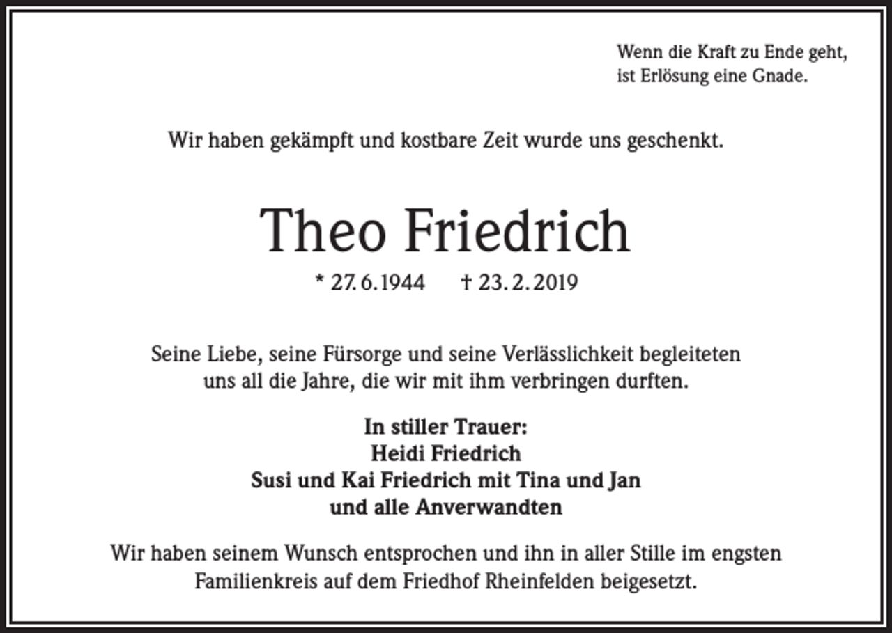 <p>Wenn die Kraft zu Ende geht,<br />ist Erlösung eine Gnade.</p><p>Wir haben gekämpft und kostbare Zeit wurde uns geschenkt.</p><p>Theo Friedrich<br />* 27. 6.1944 † 23. 2. 2019<br />Seine Liebe, seine Fürsorge und seine Verlässlichkeit begleiteten<br />uns all die Jahre, die wir mit ihm verbringen durften.<br />In stiller Trauer:<br />Heidi Friedrich<br />Susi und Kai Friedrich mit Tina und Jan<br />und alle Anverwandten<br />Wir haben seinem Wunsch entsprochen und ihn in aller Stille im engsten<br />Familienkreis auf dem Friedhof Rheinfelden beigesetzt.</p>
