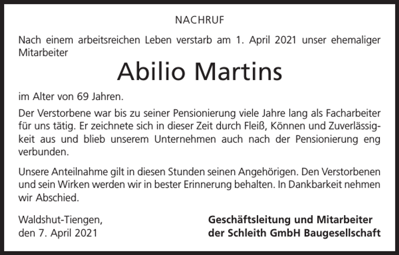 <p>NACHRUF<br />Nach einem arbeitsreichen Leben verstarb am 1. April 2021 unser ehemaliger<br />Mitarbeiter</p><p>Abilio Martins</p><p>im Alter von 69 Jahren.<br />Der Verstorbene war bis zu seiner Pensionierung viele Jahre lang als Facharbeiter<br />für uns tätig. Er zeichnete sich in dieser Zeit durch Fleiß, Können und Zuverlässigkeit aus und blieb unserem Unternehmen auch nach der Pensionierung eng<br />verbunden.<br />Unsere Anteilnahme gilt in diesen Stunden seinen Angehörigen. Den Verstorbenen<br />und sein Wirken werden wir in bester Erinnerung behalten. In Dankbarkeit nehmen<br />wir Abschied.<br />Waldshut-Tiengen,<br />den 7. April 2021</p><p>Geschäftsleitung und Mitarbeiter<br />der Schleith GmbH Baugesellschaft</p>