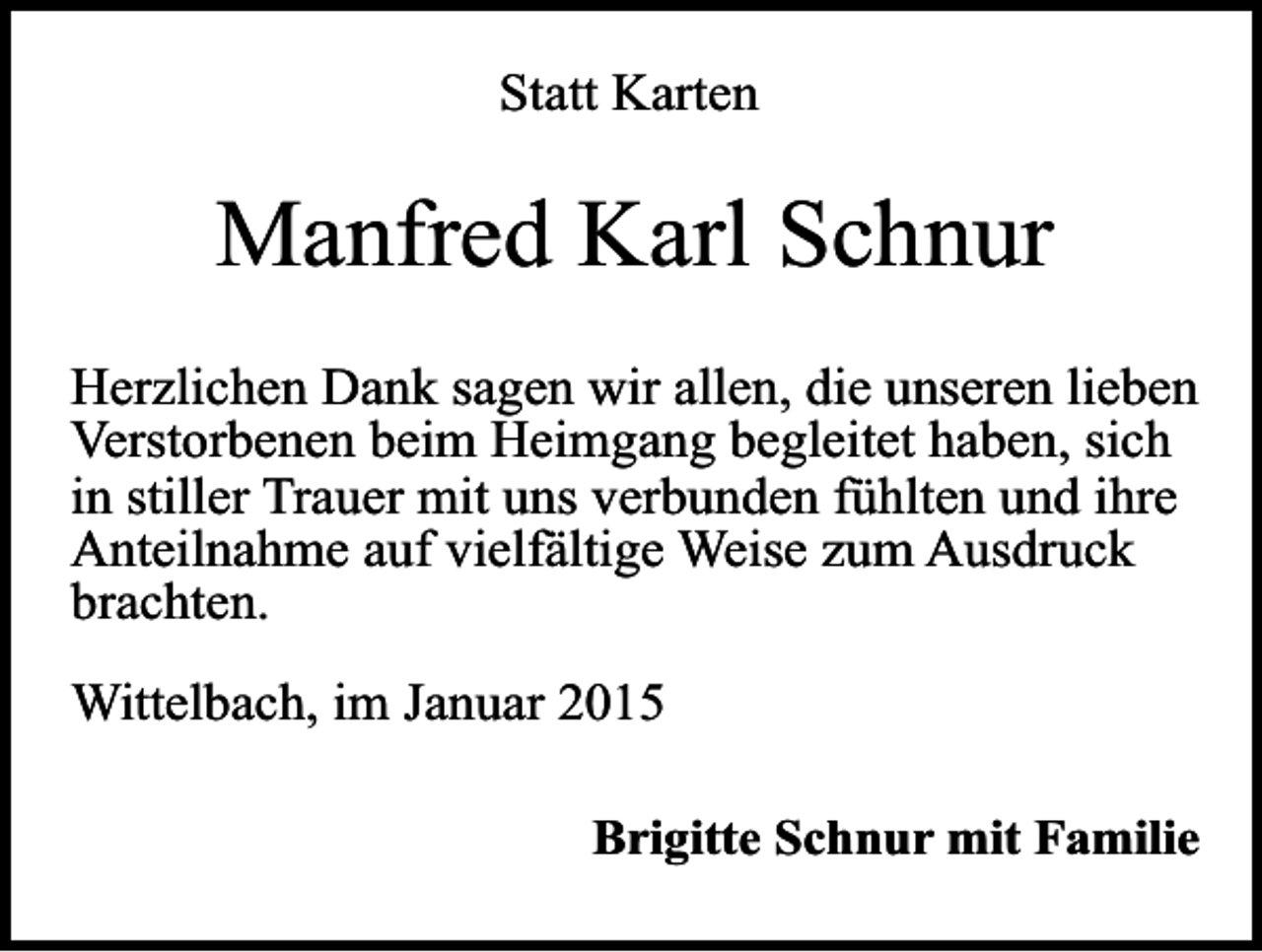 <p>Statt Karten</p><p>Manfred Karl Schnur<br />Herzlichen Dank sagen wir allen, die unseren lieben<br />Verstorbenen beim Heimgang begleitet haben, sich<br />in stiller Trauer mit uns verbunden fühlten und ihre<br />Anteilnahme auf vielfältige Weise zum Ausdruck<br />brachten.<br />Wittelbach, im Januar 2015<br />Brigitte Schnur mit Familie</p>