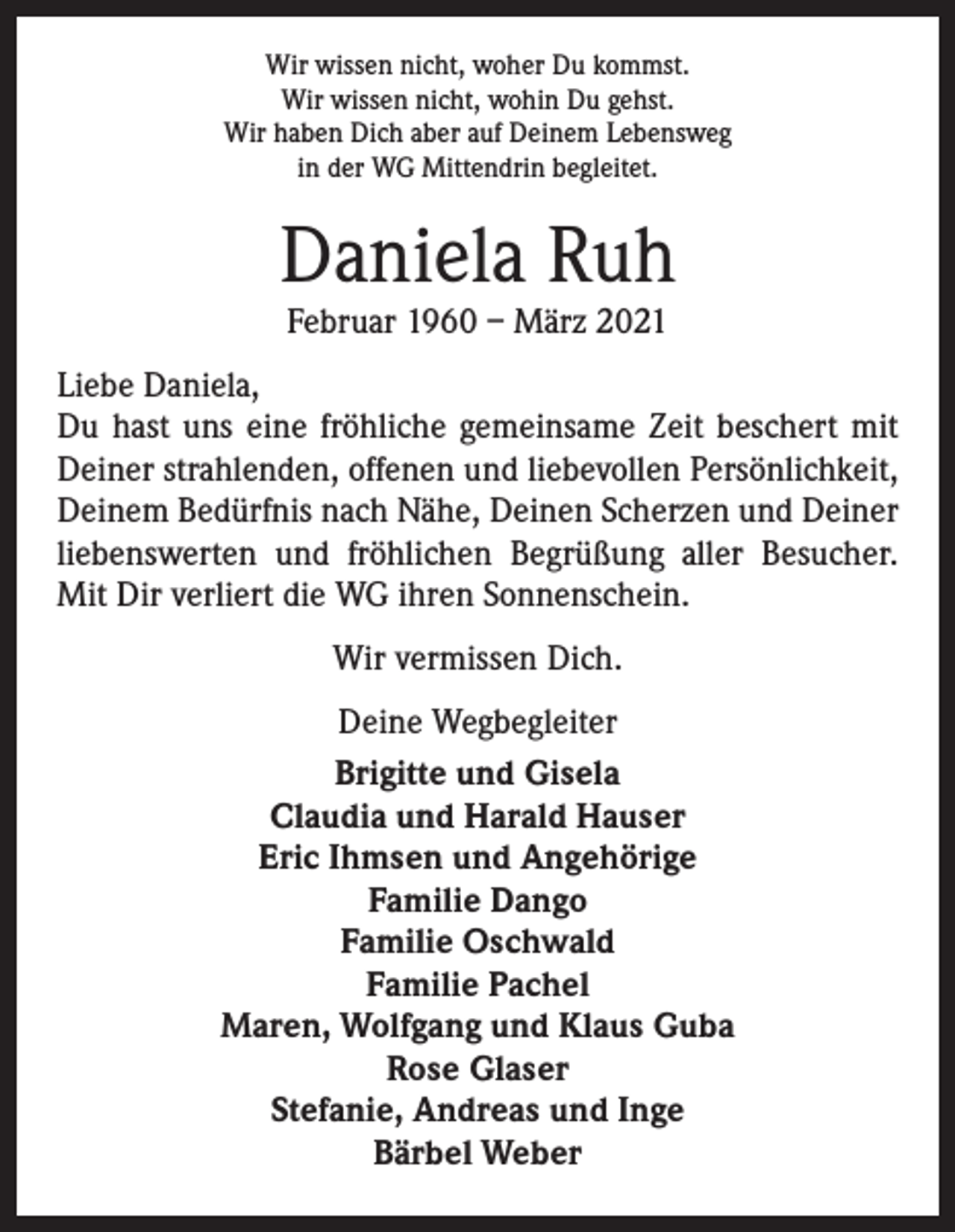 <p>Wir wissen nicht, woher Du kommst.<br />Wir wissen nicht, wohin Du gehst.<br />Wir haben Dich aber auf Deinem Lebensweg<br />in der WG Mittendrin begleitet.</p><p>Daniela Ruh<br />Februar 1960 – März 2021</p><p>Liebe Daniela,<br />Du hast uns eine fröhliche gemeinsame Zeit beschert mit<br />Deiner strahlenden, offenen und liebevollen Persönlichkeit,<br />Deinem Bedürfnis nach Nähe, Deinen Scherzen und Deiner<br />liebenswerten und fröhlichen Begrüßung aller Besucher.<br />Mit Dir verliert die WG ihren Sonnenschein.<br />Wir vermissen Dich.<br />Deine Wegbegleiter<br />Brigitte und Gisela<br />Claudia und Harald Hauser<br />Eric Ihmsen und Angehörige<br />Familie Dango<br />Familie Oschwald<br />Familie Pachel<br />Maren, Wolfgang und Klaus Guba<br />Rose Glaser<br />Stefanie, Andreas und Inge<br />Bärbel Weber</p>