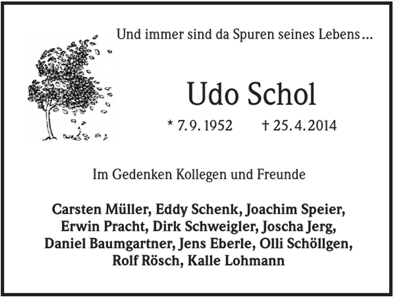 <p>Und immer sind da Spuren seines Lebens ...</p><p>Udo Schol<br />* 7. 9. 1952</p><p>† 25. 4. 2014</p><p>Im Gedenken Kollegen und Freunde<br />Carsten Müller, Eddy Schenk, Joachim Speier,<br />Erwin Pracht, Dirk Schweigler, Joscha Jerg,<br />Daniel Baumgartner, Jens Eberle, Olli Schöllgen,<br />Rolf Rösch, Kalle Lohmann</p>