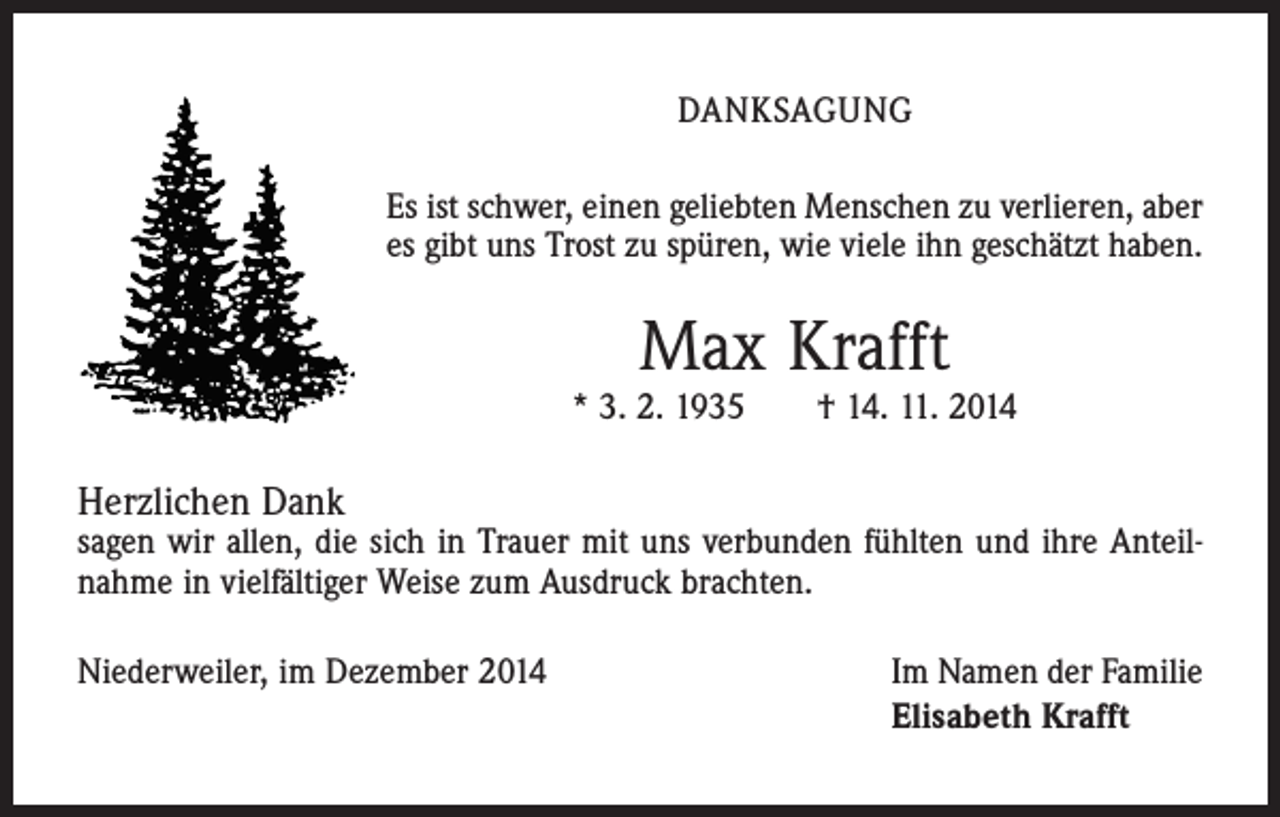 <p>DANKSAGUNG<br />Es ist schwer, einen geliebten Menschen zu verlieren, aber<br />es gibt uns Trost zu spüren, wie viele ihn geschätzt haben.</p><p>Max Krafft</p><p>* 3. 2. 1935 † 14. 11. 2014</p><p>Herzlichen Dank</p><p>sagen wir allen, die sich in Trauer mit uns verbunden fühlten und ihre Anteil­<br />nahme in vielfältiger Weise zum Ausdruck brachten.<br />Niederweiler, im Dezember 2014 Im Namen der Familie<br />Elisabeth Krafft</p>