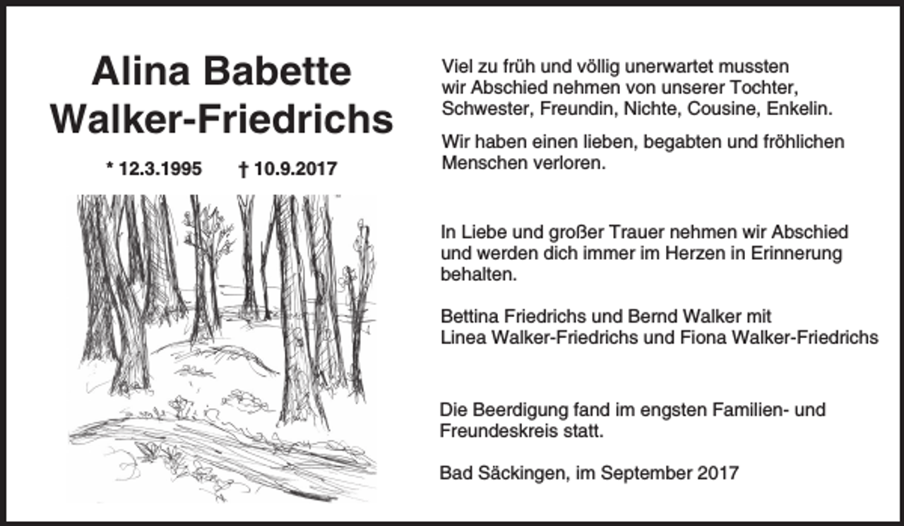 <p>Alina Babette<br />Walker-Friedrichs<br />* 12.3.1995</p><p>† 10.9.2017</p><p>Viel zu früh und völlig unerwartet mussten<br />wir Abschied nehmen von unserer Tochter,<br />Schwester, Freundin, Nichte, Cousine, Enkelin.<br />Wir haben einen lieben, begabten und fröhlichen<br />Menschen verloren.</p><p>In Liebe und großer Trauer nehmen wir Abschied<br />und werden dich immer im Herzen in Erinnerung<br />behalten.<br />Bettina Friedrichs und Bernd Walker mit<br />Linea Walker-Friedrichs und Fiona Walker-Friedrichs</p><p>Die Beerdigung fand im engsten Familien- und<br />Freundeskreis statt.<br />Bad Säckingen, im September 2017</p>