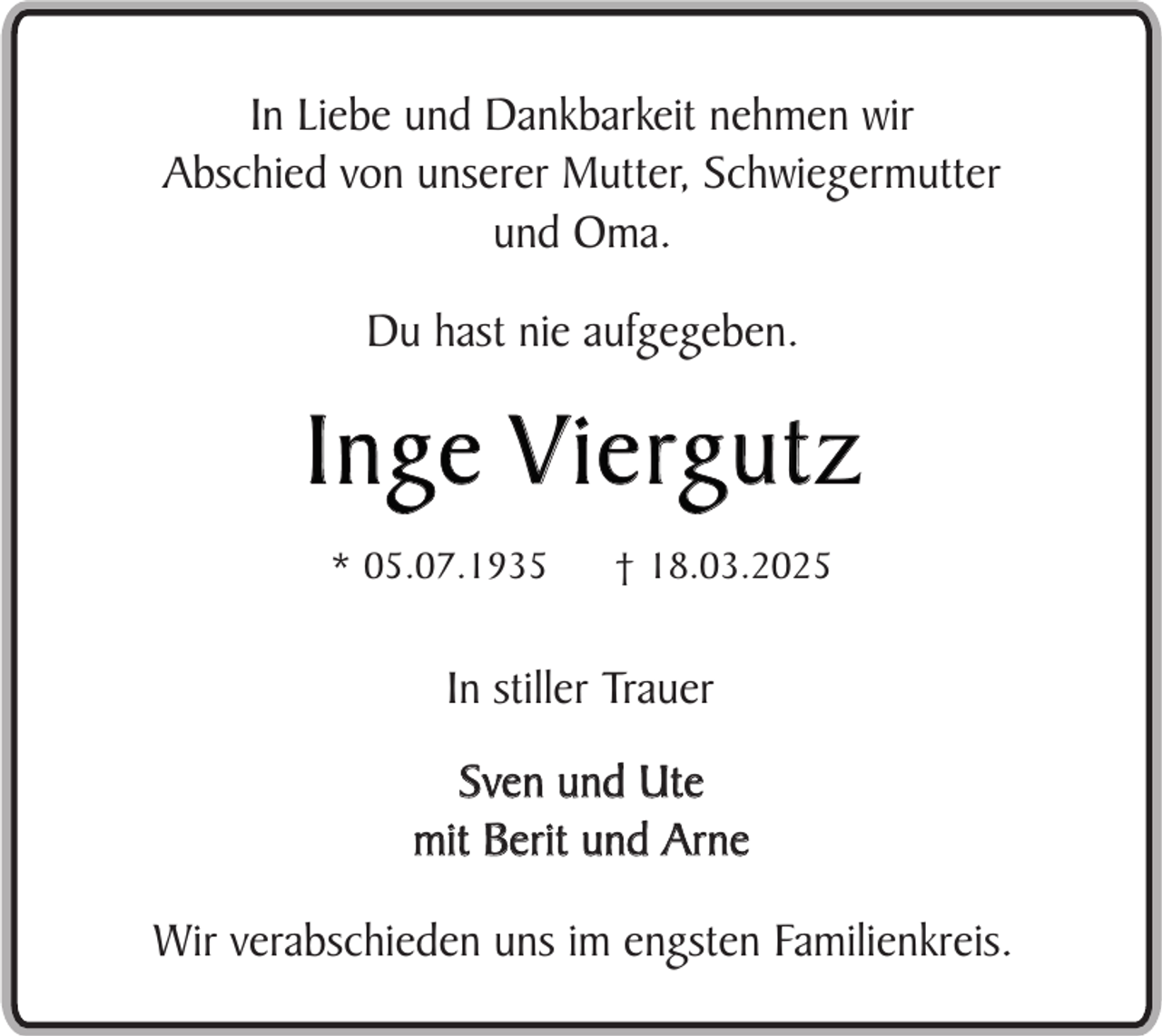 <p>In Liebe und Dankbarkeit nehmen wir<br />Abschied von unserer Mutter, Schwiegermutter<br />und Oma.<br />Du hast nie aufgegeben.</p><p>I n g e V i e rg u t z<br />* 05.07.1935</p><p>† 18.03.2025</p><p>In stiller Trauer<br />Sven und Ute<br />mit Berit und Arne<br />Wir verabschieden uns im engsten Familienkreis.</p>