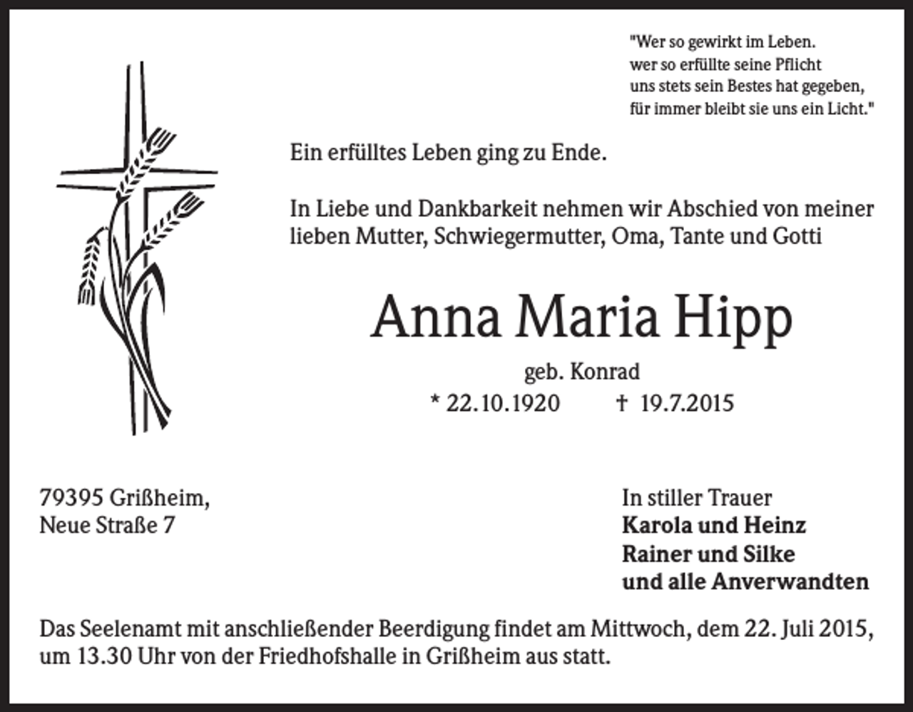 <p>"Wer so gewirkt im Leben.<br />wer so erfüllte seine Pflicht<br />uns stets sein Bestes hat gegeben,<br />für immer bleibt sie uns ein Licht."</p><p>Ein erfülltes Leben ging zu Ende.<br />In Liebe und Dankbarkeit nehmen wir Abschied von meiner<br />lieben Mutter, Schwiegermutter, Oma, Tante und Gotti</p><p>Anna Maria Hipp<br />geb. Konrad<br />* 22.10.1920<br />† 19.7.2015</p><p>79395 Grißheim,<br />Neue Straße 7</p><p>In stiller Trauer<br />Karola und Heinz<br />Rainer und Silke<br />und alle Anverwandten</p><p>Das Seelenamt mit anschließender Beerdigung findet am Mittwoch, dem 22. Juli 2015,<br />um 13.30 Uhr von der Friedhofshalle in Grißheim aus statt.</p>