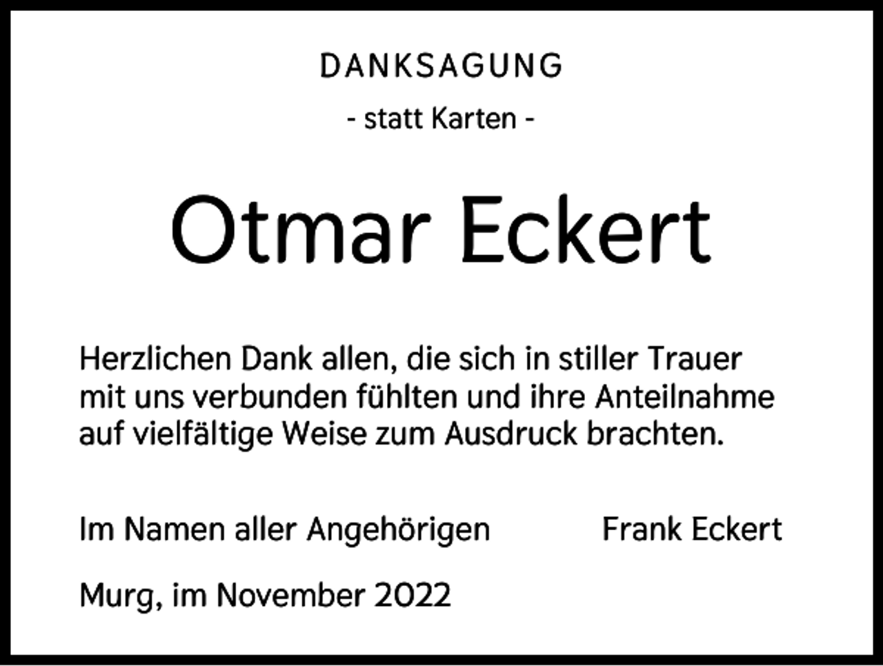 <p>DANKSAGUNG<br />- statt Karten -</p><p>Otmar Eckert<br />Herzlichen Dank allen, die sich in stiller Trauer<br />mit uns verbunden fühlten und ihre Anteilnahme<br />auf vielfältige Weise zum Ausdruck brachten.<br />Im Namen aller Angehörigen<br />Murg, im November 2022</p><p>Frank Eckert</p>