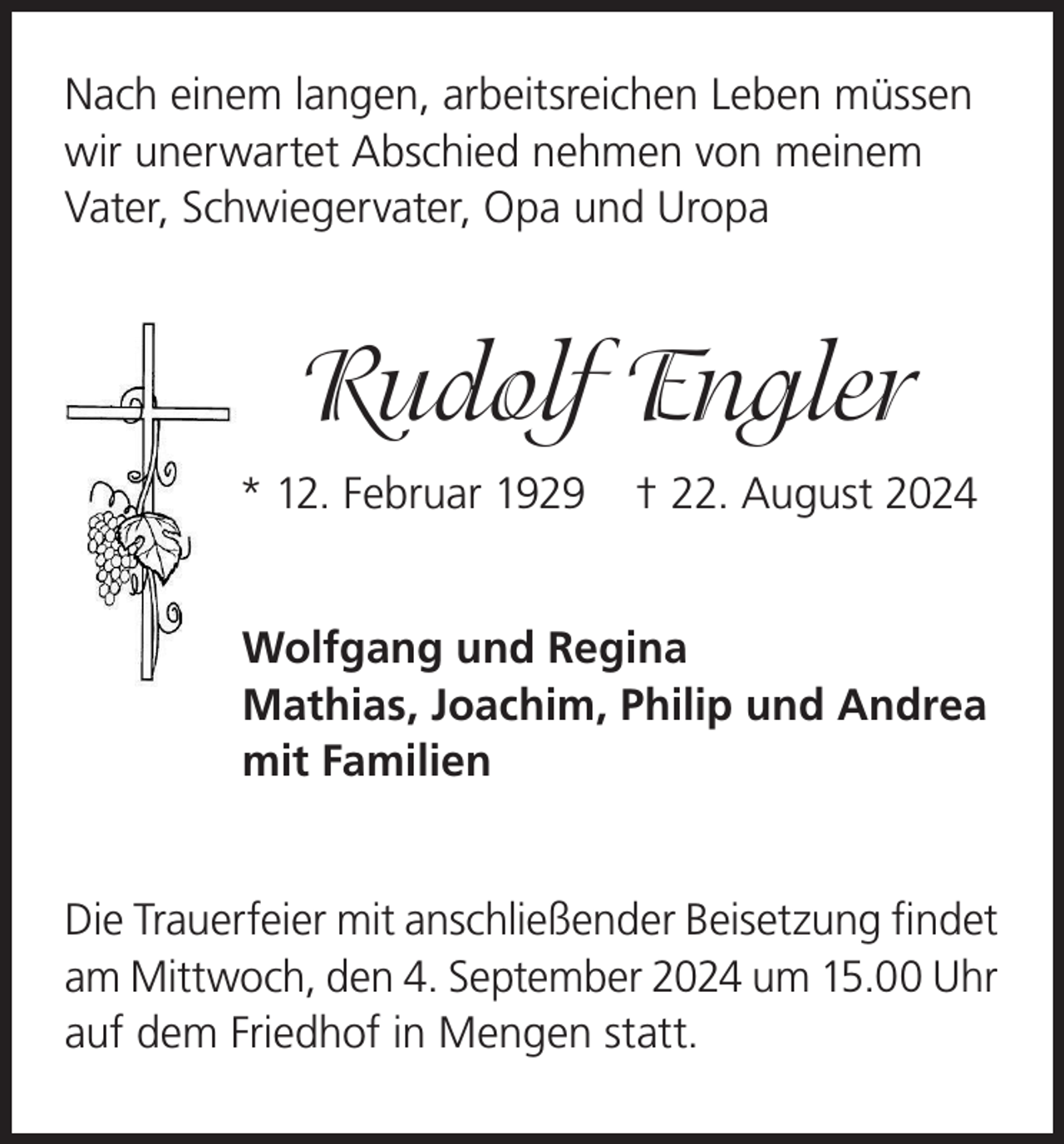 <p>Nach einem langen, arbeitsreichen Leben müssen<br />wir unerwartet Abschied nehmen von meinem<br />Vater, Schwiegervater, Opa und Uropa</p><p>Rudolf Engler<br />* 12. Februar 1929</p><p>† 22. August 2024</p><p>Wolfgang und Regina<br />Mathias, Joachim, Philip und Andrea<br />mit Familien<br />Die Trauerfeier mit anschließender Beisetzung findet<br />am Mittwoch, den 4. September 2024 um 15.00 Uhr<br />auf dem Friedhof in Mengen statt.</p>