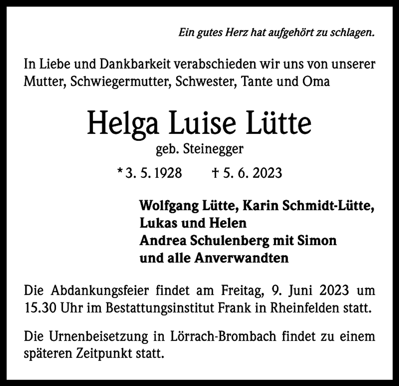 <p>Ein gutes Herz hat aufgehört zu schlagen.</p><p>In Liebe und Dankbarkeit verabschieden wir uns von unserer<br />Mutter, Schwiegermutter, Schwester, Tante und Oma</p><p>Helga Luise Lütte<br />geb. Steinegger</p><p>* 3. 5. 1928 † 5. 6. 2023<br />Wolfgang Lütte, Karin Schmidt-Lütte,<br />Lukas und Helen<br />Andrea Schulenberg mit Simon<br />und alle Anverwandten<br />Die Abdankungsfeier findet am Freitag, 9. Juni 2023 um<br />15.30 Uhr im Bestattungsinstitut Frank in Rheinfelden statt.<br />Die Urnenbeisetzung in Lörrach-Brombach findet zu einem<br />späteren Zeitpunkt statt.</p>