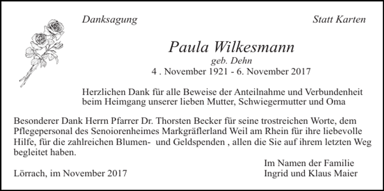 <p>Danksagung</p><p>Statt Karten</p><p>Paula Wilkesmann</p><p>geb. Dehn<br />4 . November 1921 - 6. November 2017<br />Herzlichen Dank für alle Beweise der Anteilnahme und Verbundenheit<br />beim Heimgang unserer lieben Mutter, Schwiegermutter und Oma<br />Tod066.TIF</p><p>Tod067</p><p>Tod068.art</p><p>Tod069.eps</p><p>Tod070</p><p>Besonderer Dank Herrn Pfarrer Dr. Thorsten Becker für seine trostreichen Worte, dem<br />Pflegepersonal des Senoiorenheimes Markgräflerland Weil am Rhein für ihre liebevolle<br />Hilfe, für die zahlreichen Blumen- und Geldspenden , allen die Sie auf ihrem letzten<br />Weg<br />63<br />begleitet haben.<br />TRAUERANZEIGEN (Stand 05/05)<br />Im Namen der Familie<br />Lörrach, im November 2017<br />Ingrid und Klaus Maier</p>