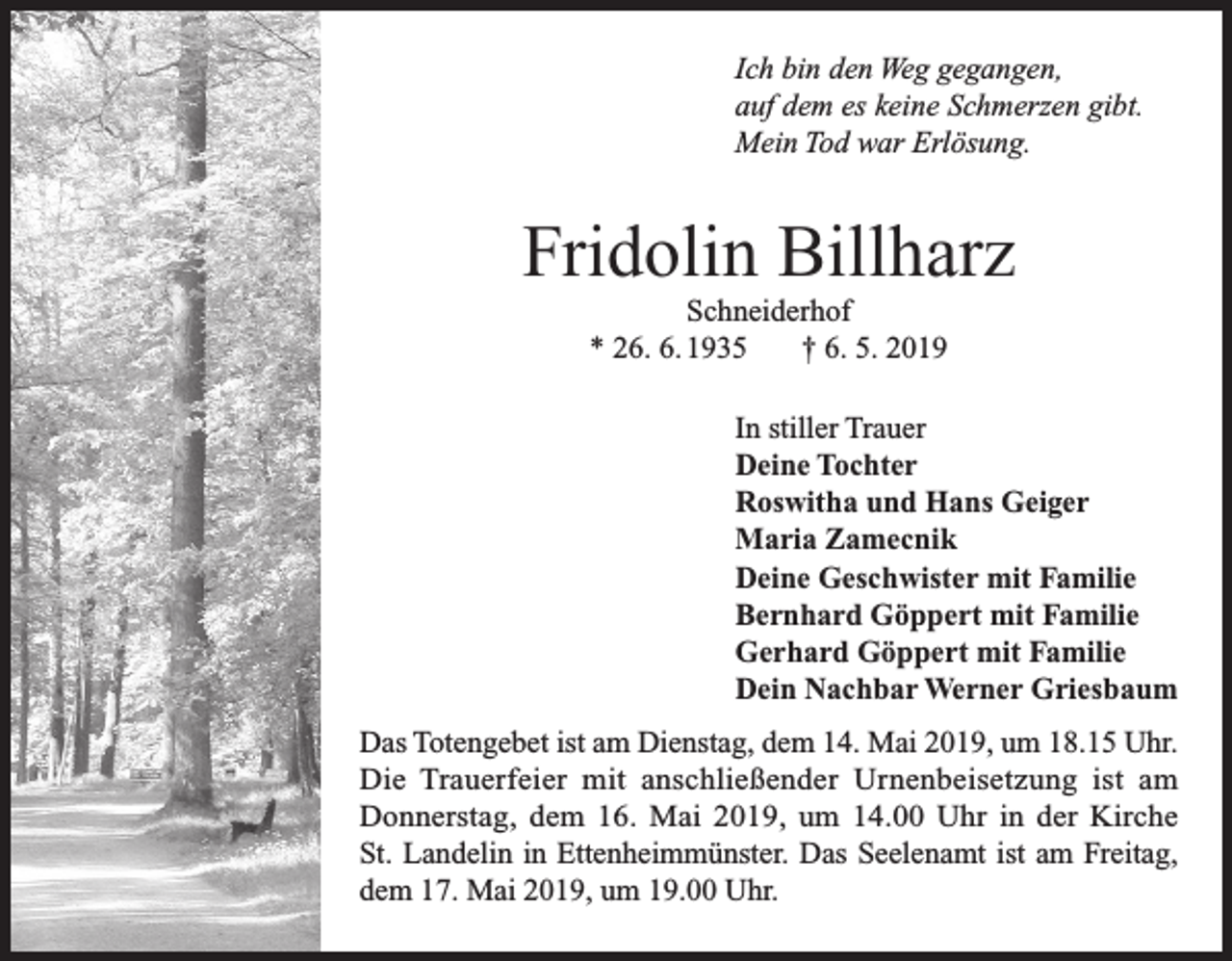 <p>Ich bin den Weg gegangen,<br />auf dem es keine Schmerzen gibt.<br />Mein Tod war Erlösung.</p><p>Fridolin Billharz<br />Schneiderhof<br />* 26. 6. 1935<br />† 6. 5. 2019<br />In stiller Trauer<br />Deine Tochter<br />Roswitha und Hans Geiger<br />Maria Zamecnik<br />Deine Geschwister mit Familie<br />Bernhard Göppert mit Familie<br />Gerhard Göppert mit Familie<br />Dein Nachbar Werner Griesbaum<br />Das Totengebet ist am Dienstag, dem 14. Mai 2019, um 18.15 Uhr.<br />Die Trauerfeier mit anschließender Urnenbeisetzung ist am<br />Donnerstag, dem 16. Mai 2019, um 14.00 Uhr in der Kirche<br />St. Landelin in Ettenheimmünster. Das Seelenamt ist am Freitag,<br />dem 17. Mai 2019, um 19.00 Uhr.</p>
