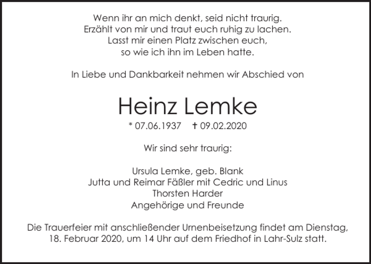 <p>Wenn ihr an mich denkt, seid nicht traurig.<br />Erzählt von mir und traut euch ruhig zu lachen.<br />Lasst mir einen Platz zwischen euch,<br />so wie ich ihn im Leben hatte.<br />In Liebe und Dankbarkeit nehmen wir Abschied von</p><p>Heinz Lemke<br />* 07.06.1937</p><p> 09.02.2020</p><p>Wir sind sehr traurig:<br />Ursula Lemke, geb. Blank<br />Jutta und Reimar Fäßler mit Cedric und Linus<br />Thorsten Harder<br />Angehörige und Freunde<br />Die Trauerfeier mit anschließender Urnenbeisetzung findet am Dienstag,<br />18. Februar 2020, um 14 Uhr auf dem Friedhof in Lahr-Sulz statt.</p>