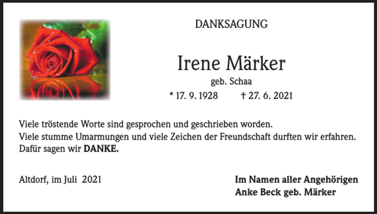 <p>DANKSAGUNG</p><p>Irene Märker</p><p>geb. Schaa<br />* 17. 9. 1928<br />† 27. 6. 2021<br />Viele tröstende Worte sind gesprochen und geschrieben worden.<br />Viele stumme Umarmungen und viele Zeichen der Freundschaft durften wir erfahren.<br />Dafür sagen wir DANKE.<br />Altdorf, im Juli 2021</p><p>I m Namen aller Angehörigen<br />Anke Beck geb. Märker</p>