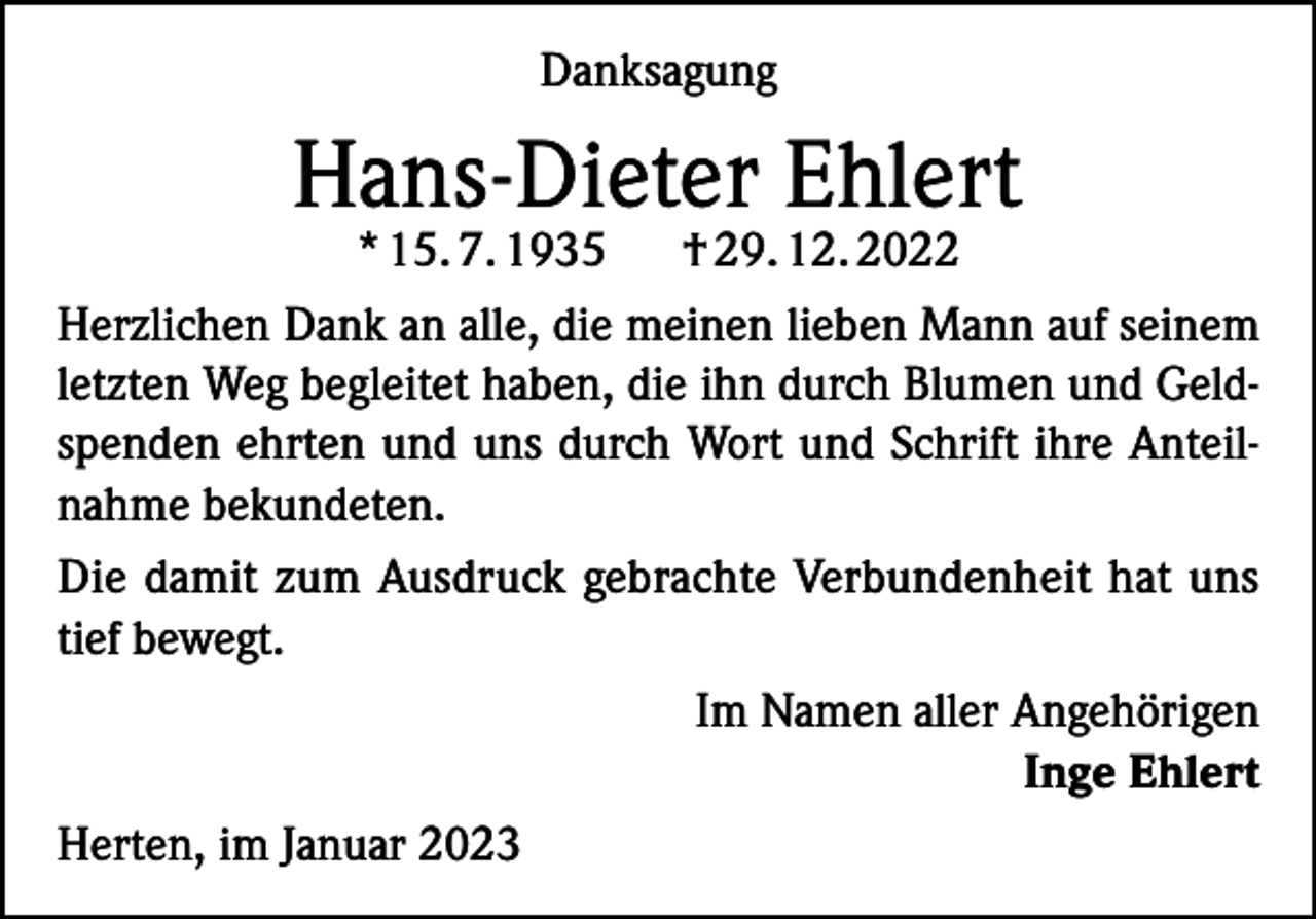 <p>Danksagung</p><p>Hans-Dieter Ehlert</p><p>* 15. 7. 1935<br />† 29. 12. 2022<br />Herzlichen Dank an alle, die meinen lieben Mann auf seinem<br />letzten Weg begleitet haben, die ihn durch Blumen und Geldspenden ehrten und uns durch Wort und Schrift ihre Anteilnahme bekundeten.<br />Die damit zum Ausdruck gebrachte Verbundenheit hat uns<br />tief bewegt.</p><p>Im Namen aller Angehörigen</p><p>Inge Ehlert<br />Herten, im Januar 2023</p>