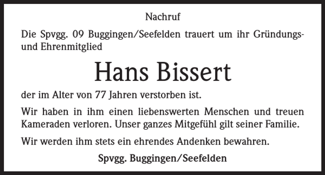 <p>Nachruf<br />Die Spvgg. 09 Buggingen/Seefelden trauert um ihr Gründungsund Ehrenmitglied</p><p>Hans Bissert<br />der im Alter von 77 Jahren verstorben ist.<br />Wir haben in ihm einen liebenswerten Menschen und treuen<br />Kameraden verloren. Unser ganzes Mitgefühl gilt seiner Familie.<br />Wir werden ihm stets ein ehrendes Andenken bewahren.<br />Spvgg. Buggingen/Seefelden</p>