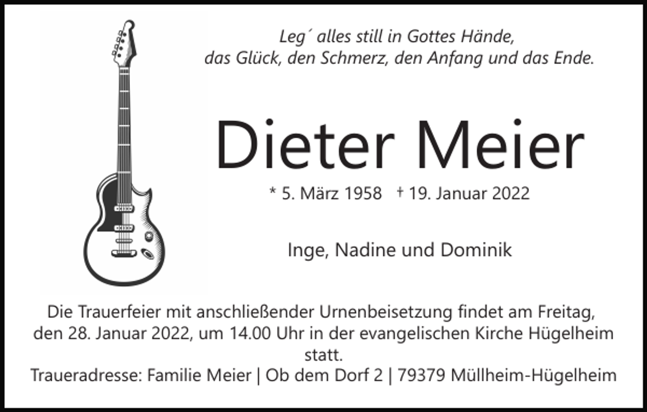 <p>Leg´ alles still in Gottes Hände,<br />das Glück, den Schmerz, den Anfang und das Ende.</p><p>Dieter Meier<br />* 5. März 1958 † 19. Januar 2022</p><p>Inge, Nadine und Dominik<br />Die Trauerfeier mit anschließender Urnenbeisetzung findet am Freitag,<br />den 28. Januar 2022, um 14.00 Uhr in der evangelischen Kirche Hügelheim<br />statt.<br />Traueradresse: Familie Meier | Ob dem Dorf 2 | 79379 Müllheim-Hügelheim</p>