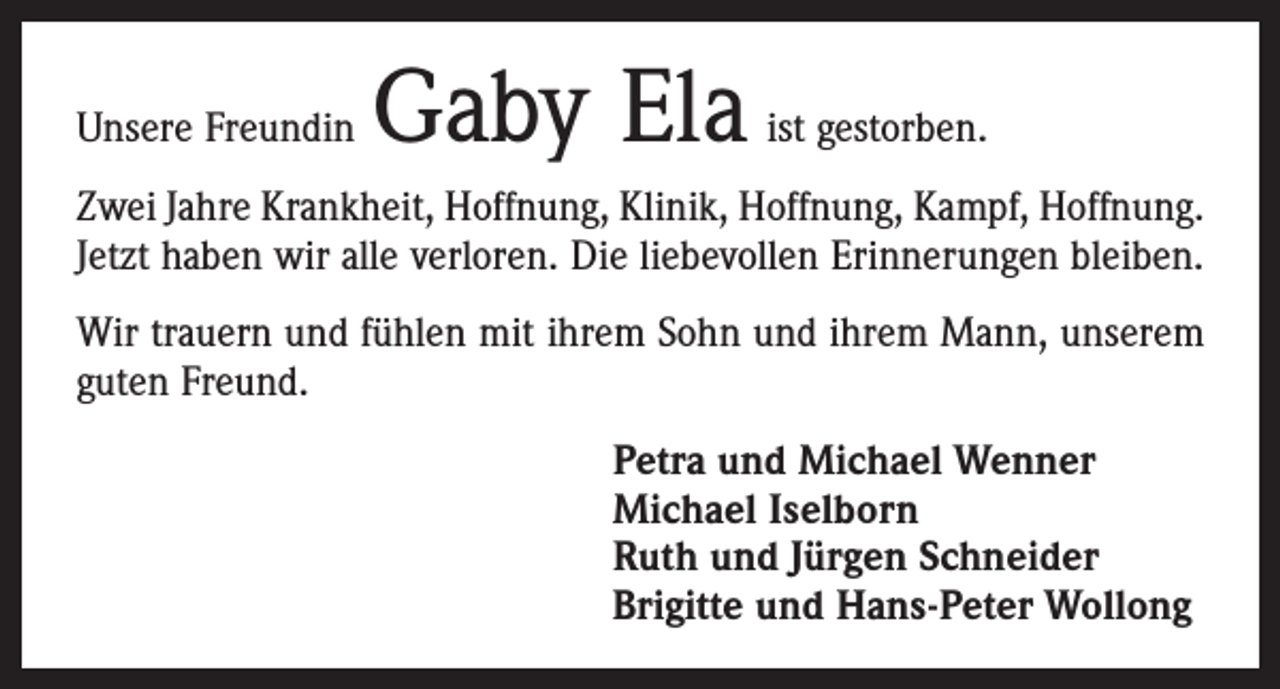 <p>Unsere Freundin</p><p>Gaby Ela</p><p>ist gestorben.</p><p>Zwei Jahre Krankheit, Hoffnung, Klinik, Hoffnung, Kampf, Hoffnung.<br />Jetzt haben wir alle verloren. Die liebevollen Erinnerungen bleiben.<br />Wir trauern und fühlen mit ihrem Sohn und ihrem Mann, unserem<br />guten Freund.<br />Petra und Michael Wenner<br />Michael Iselborn<br />Ruth und Jürgen Schneider<br />Brigitte und Hans-Peter Wollong</p>