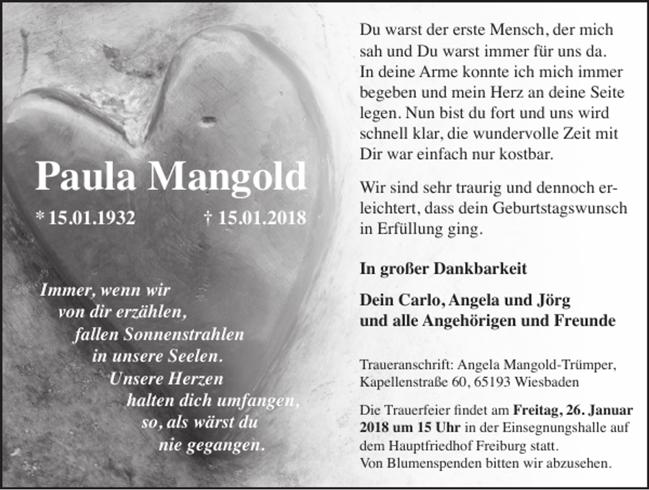 <p>PPaula<br />a ul a Mangold<br />M a n g ol d<br />** 115.01.1932<br />5. 0 1. 1 9 3 2</p><p>†† 115.01.2018<br />5. 0 1. 2 0 1 8</p><p>IImmer,<br />m m er, wenn<br />w e n n wir<br />wir<br />vvon<br />o n dir<br />dir erz<br />ä hl e n,<br />erzählen,<br />fallen<br />f all e n Sonnenstrahlen<br />S o n n e nstr a hl e n<br />iinn unsere<br />u ns er e Seelen.<br />S e el e n.<br />Unsere<br />U ns er e Herzen<br />H erz e n<br />halten<br />dich<br />h alt e n di<br />c h uumfangen,<br />mf a n g e n,<br />so,<br />s o, als<br />als wärst<br />w ärst du<br />du<br />nie<br />ni<br />e ggegangen.<br />e g a n g e n.</p><p>D u wwarst<br />Du<br />arst dder<br />er erst<br />erste<br />e Mensch,<br />M e ns c h, dder<br />er mich<br />mi c h<br />ssah<br />a h und<br />u n d Du<br />D u warst<br />w arst iimmer<br />m m er ffür<br />ür uns<br />u ns da.<br />d a.<br />IInn deine<br />d ei n e Arme<br />Ar m e konnte<br />k o n nt e iich<br />c h mich<br />mi c h iimmer<br />m m er<br />bbegeben<br />e g e b e n uund<br />n d mein<br />m ei n Herz<br />H er z aan<br />n ddeine<br />ei n e Seite<br />S eit e<br />llegen.<br />e g e n. Nun<br />N u n bist<br />bist du<br />d u fort<br />f ort und<br />u n d uns<br />u ns wird<br />wir d<br />sschnell<br />c h n ell klar,<br />kl ar, die<br />di e wundervolle<br />w u n d er v oll e Zeit<br />Z eit mit<br />mit<br />Dir wwar<br />Dir<br />ar eieinfach<br />nf a c h nnur<br />ur kkostbar.<br />ost b ar.<br />Wirsisind<br />Wir<br />n d s esehr<br />hr tr traurig<br />a uri g u und<br />n d d edennoch<br />n n o c h er-erlleichtert,<br />ei c ht ert, dass<br />d ass dein<br />d ei n Geburtstagswunsch<br />G e b urtst a gs w u ns c h<br />iinn Erfüllung<br />Erf üll u n g ging.<br />gi n g.<br />IInn großer<br />g r o ß e r Dankbarkeit<br />D a n k b a r k eit<br />DDein<br />ei n CCarlo,<br />a rl o, AAngela<br />n g el a uund<br />n d JJörg<br />ör g<br />uund<br />n d all<br />e Angehörigen<br />A n g e h ö ri g e n uund<br />n d Freunde<br />Fre u n de<br />alle<br />Tr a u er a ns c hrift: Angela<br />Traueranschrift:<br />A n g el a Mangold-Trümper,<br />M a n g ol d- Tr ü m p er,<br />KKapellenstraße<br />a p ell e nstr a ß e 660,<br />0, 665193<br />5 1 9 3 Wiesbaden<br />Wi es b a d e n<br />Die<br />Di<br />e TrTrauerfeier<br />a u erf ei er ﬁﬁnndet<br />d et aam<br />m Freitag,<br />F r eit a g, 226.<br />6. JJanuar<br />a n u ar<br />22018<br />0 1 8 um<br />u m 11 Uhr<br />U h r in<br />i n der<br />d er Einsegnungshalle<br />Ei ns e g n u n gs h all e auf<br />a uf<br />ddem<br />e m Hauptfriedhof<br />H a u ptfri e d h of Freiburg<br />Fr ei b ur g ststatt.<br />att.<br />Von<br />Blumenspenden<br />bitten<br />wiraabzusehen.<br />Vo<br />n Bl<br />u m e ns p e n d e n bitt<br />e n wir<br />b z us e h e n.</p>