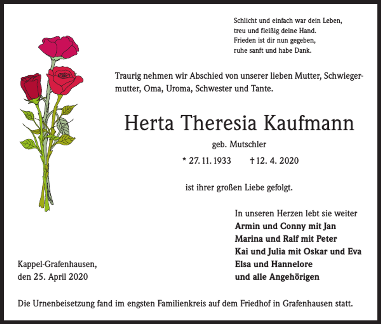 <p>Schlicht und einfach war dein Leben,<br />treu und fleißig deine Hand.<br />Frieden ist dir nun gegeben,<br />ruhe sanft und habe Dank.</p><p>Traurig nehmen wir Abschied von unserer lieben Mutter, Schwiegermutter, Oma, Uroma, Schwester und Tante.</p><p>Herta Theresia Kaufmann<br />geb. Mutschler<br />* 27. 11. 1933 † 12. 4. 2020<br />ist ihrer großen Liebe gefolgt.</p><p>Kappel-Grafenhausen,<br />den 25. April 2020</p><p>In unseren Herzen lebt sie weiter<br />Armin und Conny mit Jan<br />Marina und Ralf mit Peter<br />Kai und Julia mit Oskar und Eva<br />Elsa und Hannelore<br />und alle Angehörigen</p><p>Die Urnenbeisetzung fand im engsten Familienkreis auf dem Friedhof in Grafenhausen statt.</p>