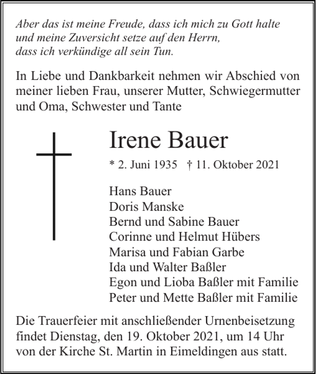 <p>Aber das ist meine Freude, dass ich mich zu Gott halte<br />und meine Zuversicht setze auf den Herrn,<br />dass ich verkündige all sein Tun.</p><p>In Liebe und Dankbarkeit nehmen wir Abschied von<br />meiner lieben Frau, unserer Mutter, Schwiegermutter<br />und Oma, Schwester und Tante</p><p>Irene Bauer<br />* 2. Juni 1935 † 11. Oktober 2021</p><p>Hans Bauer<br />Doris Manske<br />Bernd und Sabine Bauer<br />Corinne und Helmut Hübers<br />Marisa und Fabian Garbe<br />Ida und Walter Baßler<br />Egon und Lioba Baßler mit Familie<br />Peter und Mette Baßler mit Familie<br />Die Trauerfeier mit anschließender Urnenbeisetzung<br />findet Dienstag, den 19. Oktober 2021, um 14 Uhr<br />von der Kirche St. Martin in Eimeldingen aus statt.</p>