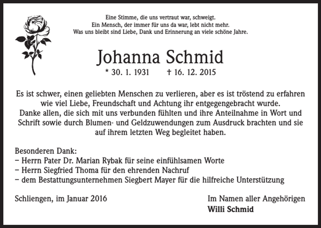 <p>Eine Stimme, die uns vertraut war, schweigt.<br />Ein Mensch, der immer für uns da war, lebt nicht mehr.<br />Was uns bleibt sind Liebe, Dank und Erinnerung an viele schöne Jahre.</p><p>Johanna Schmid<br />* 30. 1. 1931 † 16. 12. 2015</p><p>Es ist schwer, einen geliebten Menschen zu verlieren, aber es ist tröstend zu erfahren<br />wie viel Liebe, Freundschaft und Achtung ihr entgegengebracht wurde.<br />Danke allen, die sich mit uns verbunden fühlten und ihre Anteilnahme in Wort und<br />Schrift sowie durch Blumen- und Geldzuwendungen zum Ausdruck brachten und sie<br />auf ihrem letzten Weg begleitet haben.<br />Besonderen Dank:<br />– Herrn Pater Dr. Marian Rybak für seine einfühlsamen Worte<br />– Herrn Siegfried Thoma für den ehrenden Nachruf<br />– dem Bestattungsunternehmen Siegbert Mayer für die hilfreiche Unterstützung<br />Schliengen, im Januar 2016</p><p>Im Namen aller Angehörigen<br />Willi Schmid</p>