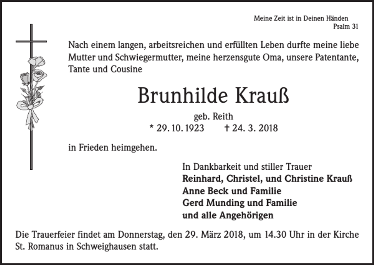 <p>Meine Zeit ist in Deinen Händen</p><p>Psalm 31</p><p>Nach einem langen, arbeitsreichen und erfüllten Leben durfte meine liebe<br />Mutter und Schwiegermutter, meine herzensgute Oma, unsere Patentante,<br />Tante und Cousine</p><p>Brunhilde Krauß<br />geb. Reith<br />* 29. 10. 1923 † 24. 3. 2018<br />in Frieden heimgehen.<br />In Dankbarkeit und stiller Trauer<br />Reinhard, Christel, und Christine Krauß<br />Anne Beck und Familie<br />Gerd Munding und Familie<br />und alle Angehörigen<br />Die Trauerfeier findet am Donnerstag, den 29. März 2018, um 14.30 Uhr in der Kirche<br />St. Romanus in Schweighausen statt.</p>