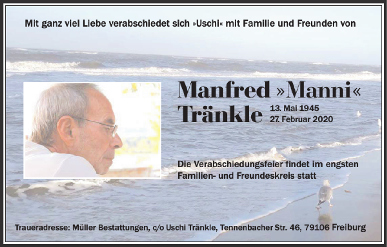 <p>Mit ganz viel Liebe verabschiedet sich »Uschi« mit Familie und Freunden von</p><p>Manfred »Manni«<br />Tränkle<br />13. Mai 1945<br />27. Februar 2020</p><p>Die Verabschiedungsfeier findet im engsten<br />Familien- und Freundeskreis statt</p><p>Traueradresse: Müller Bestattungen, c/o Uschi Tränkle, Tennenbacher Str. 46, 79106 Freiburg</p>