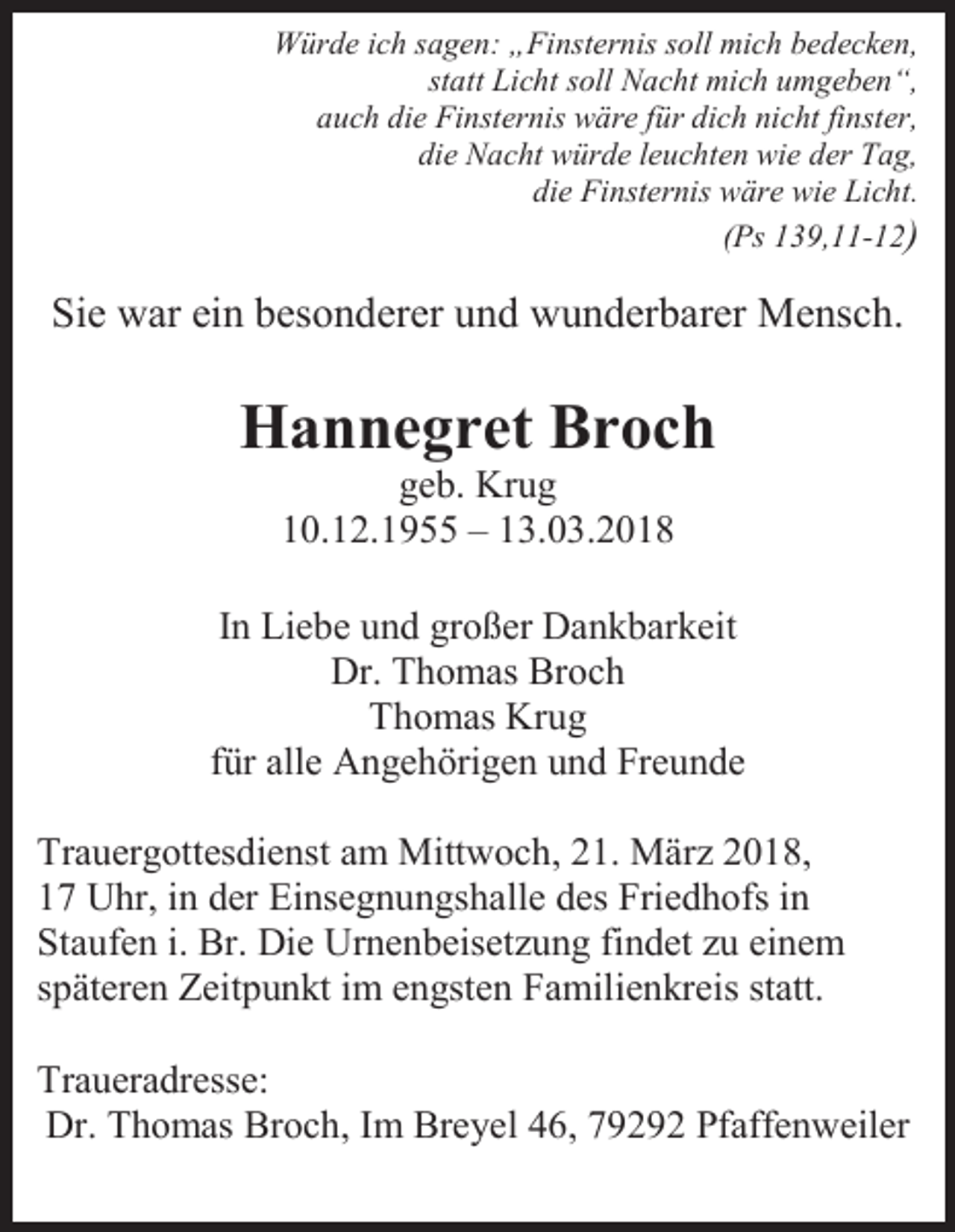 <p>Würde ich sagen: „Finsternis soll mich bedecken,<br />statt Licht soll Nacht mich umgeben“,<br />auch die Finsternis wäre für dich nicht finster,<br />die Nacht würde leuchten wie der Tag,<br />die Finsternis wäre wie Licht.<br />(Ps 139,11-12)</p><p>Sie war ein besonderer und wunderbarer Mensch.</p><p>Hannegret Broch<br />geb. Krug<br />10.12.1955 – 13.03.2018<br />In Liebe und großer Dankbarkeit<br />Dr. Thomas Broch<br />Thomas Krug<br />für alle Angehörigen und Freunde<br />Trauergottesdienst am Mittwoch, 21. März 2018,<br />17 Uhr, in der Einsegnungshalle des Friedhofs in<br />Staufen i. Br. Die Urnenbeisetzung findet zu einem<br />späteren Zeitpunkt im engsten Familienkreis statt.<br />Traueradresse:<br />Dr. Thomas Broch, Im Breyel 46, 79292 Pfaffenweiler</p>