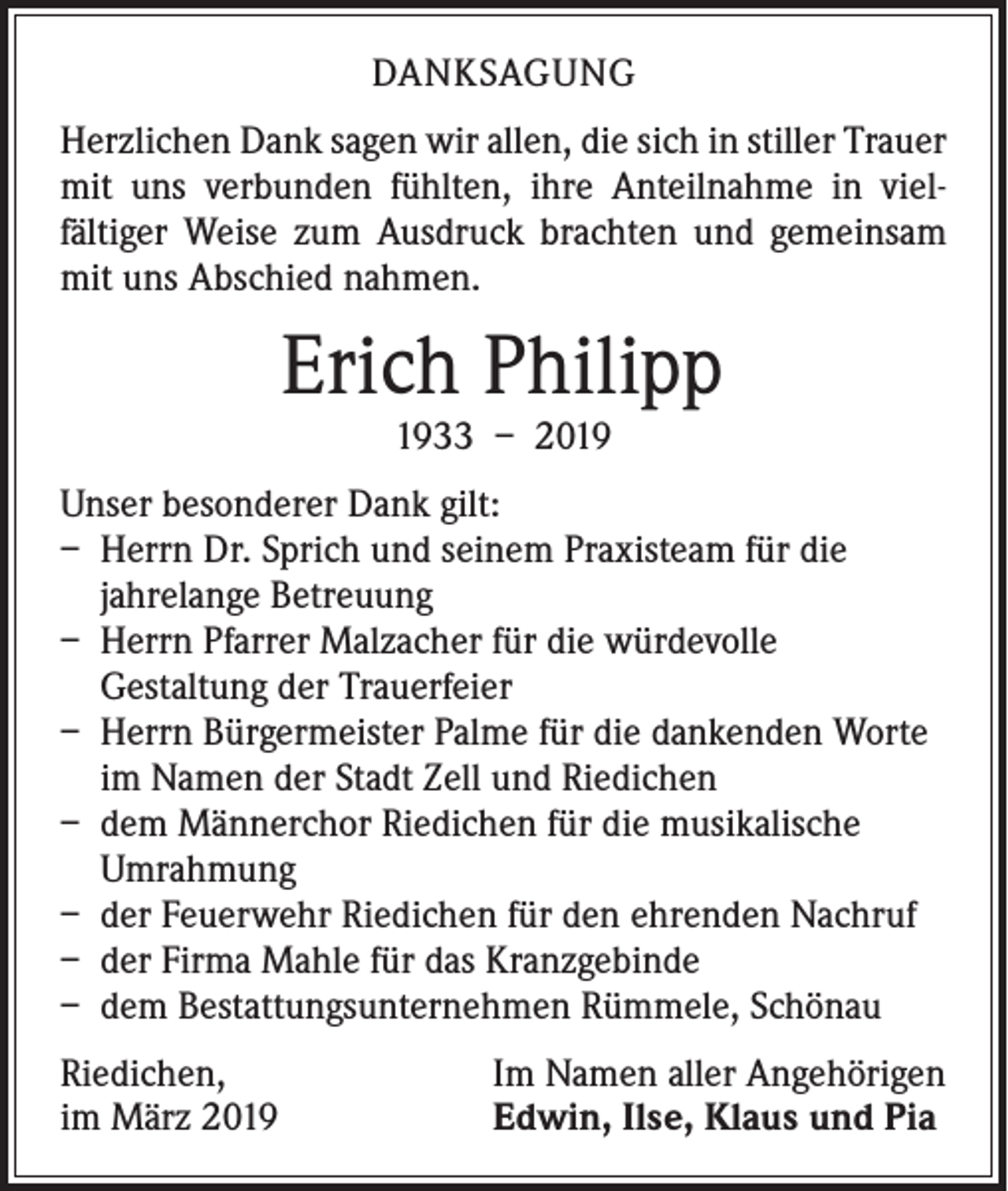 <p>DANKSAGUNG<br />Herzlichen Dank sagen wir allen, die sich in stiller Trauer<br />mit uns verbunden fühlten, ihre Anteilnahme in viel­<br />fältiger Weise zum Ausdruck brachten und gemeinsam<br />mit uns Abschied nahmen.</p><p>Erich Philipp<br />1933 – 2019</p><p>Unser besonderer Dank gilt:<br />– Herrn Dr. Sprich und seinem Praxisteam für die<br />jahrelange Betreuung<br />– Herrn Pfarrer Malzacher für die würdevolle<br />­Gestaltung der Trauerfeier<br />– Herrn Bürgermeister Palme für die dankenden Worte<br />im Namen der Stadt Zell und Riedichen<br />– dem Männerchor Riedichen für die musikalische<br />Umrahmung<br />– der Feuerwehr Riedichen für den ehrenden Nachruf<br />– der Firma Mahle für das Kranzgebinde<br />– dem Bestattungsunternehmen Rümmele, Schönau<br />Riedichen,<br />im März 2019</p><p>Im Namen aller Angehörigen<br />Edwin, Ilse, Klaus und Pia</p>