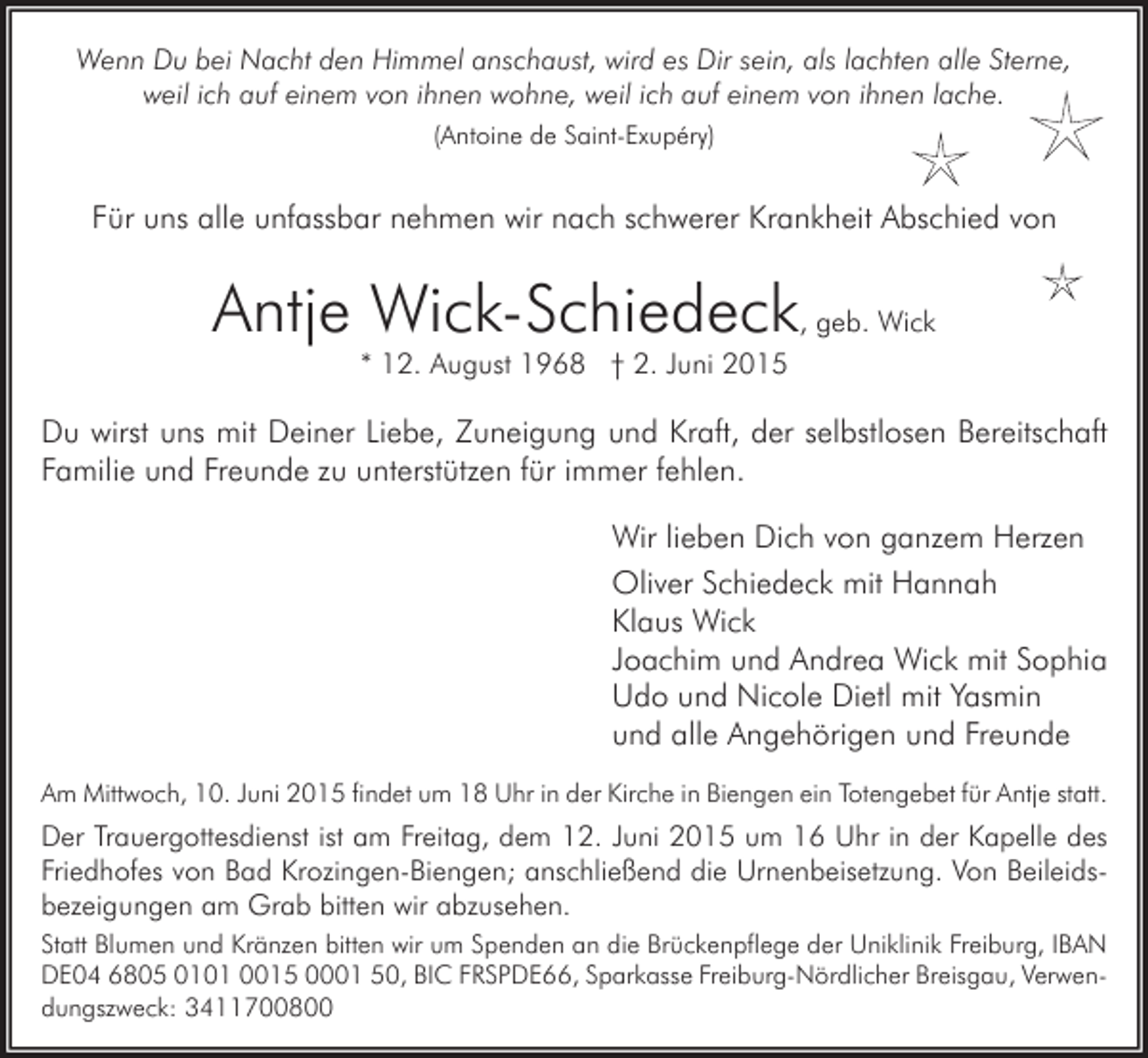 <p>Wenn Du bei Nacht den Himmel anschaust, wird es Dir sein, als lachten alle Sterne,<br />weil ich auf einem von ihnen wohne, weil ich auf einem von ihnen lache.<br />(Antoine de Saint-Exupéry)</p><p>Für uns alle unfassbar nehmen wir nach schwerer Krankheit Abschied von</p><p>Antje Wick-Schiedeck, geb. Wick<br />* 12. August 1968 † 2. Juni 2015</p><p>Du wirst uns mit Deiner Liebe, Zuneigung und Kraft, der selbstlosen Bereitschaft<br />Familie und Freunde zu unterstützen für immer fehlen.<br />Wir lieben Dich von ganzem Herzen<br />Oliver Schiedeck mit Hannah<br />Klaus Wick<br />Joachim und Andrea Wick mit Sophia<br />Udo und Nicole Dietl mit Yasmin<br />und alle Angehörigen und Freunde<br />Am Mittwoch, 10. Juni 2015 findet um 18 Uhr in der Kirche in Biengen ein Totengebet für Antje statt.</p><p>Der Trauergottesdienst ist am Freitag, dem 12. Juni 2015 um 16 Uhr in der Kapelle des<br />Friedhofes von Bad Krozingen-Biengen; anschließend die Urnenbeisetzung. Von Beileidsbezeigungen am Grab bitten wir abzusehen.<br />Statt Blumen und Kränzen bitten wir um Spenden an die Brückenpflege der Uniklinik Freiburg, IBAN<br />DE04 6805 0101 0015 0001 50, BIC FRSPDE66, Sparkasse Freiburg-Nördlicher Breisgau, Verwendungszweck: 3411700800</p>